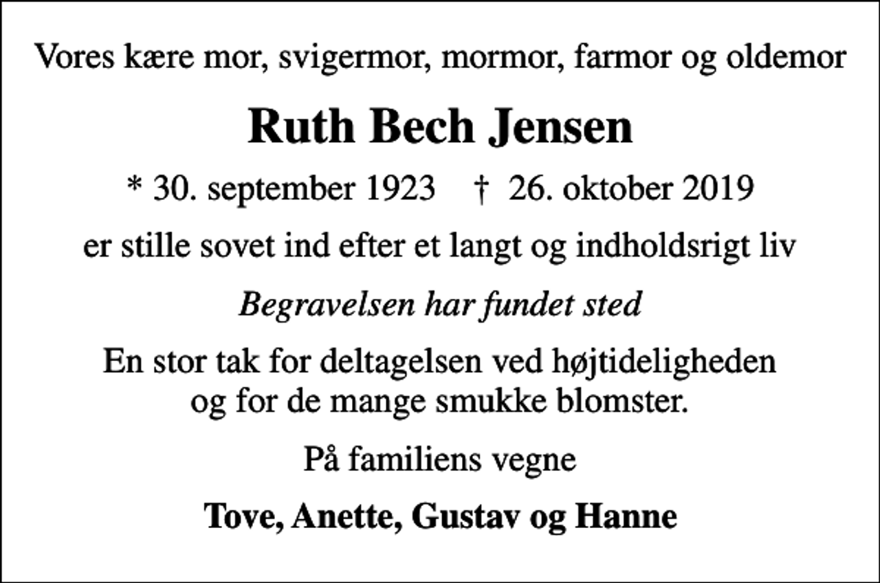 <p>Vores kære mor, svigermor, mormor, farmor og oldemor<br />Ruth Bech Jensen<br />* 30. september 1923 ✝ 26. oktober 2019<br />er stille sovet ind efter et langt og indholdsrigt liv<br />Begravelsen har fundet sted<br />En stor tak for deltagelsen ved højtideligheden og for de mange smukke blomster.<br />På familiens vegne<br />Tove, Anette, Gustav og Hanne</p>