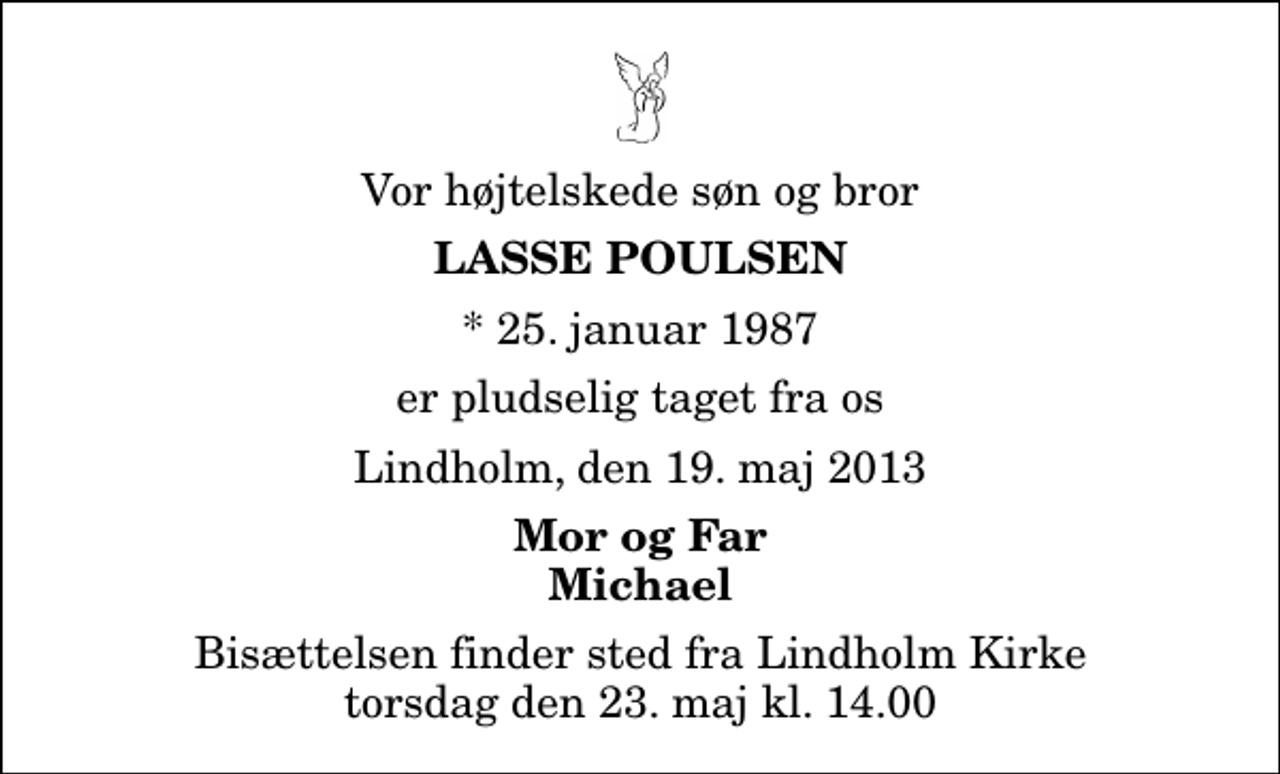 <p>Vor højtelskede søn og bror<br />Lasse Poulsen<br />* 25. januar 1987<br />er pludselig taget fra os<br />Lindholm, den 19. maj 2013<br />Mor og Far Michael<br />Bisættelsen finder sted fra Lindholm Kirke torsdag den 23. maj kl. 14.00</p>