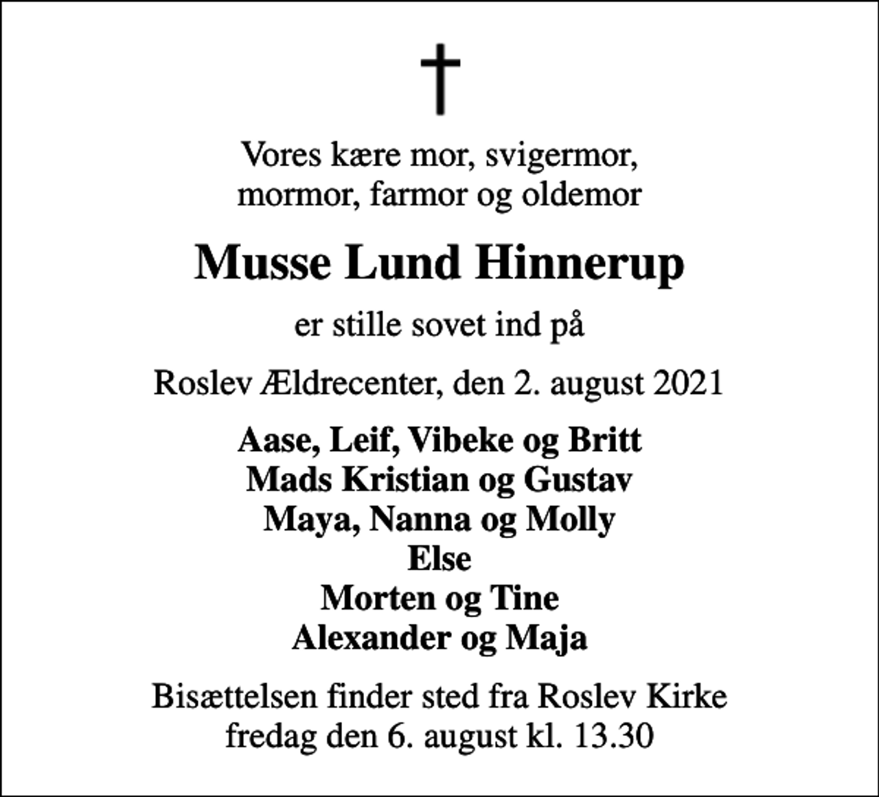 <p>Vores kære mor, svigermor, mormor, farmor og oldemor<br />Musse Lund Hinnerup<br />er stille sovet ind på<br />Roslev Ældrecenter, den 2. august 2021<br />Aase, Leif, Vibeke og Britt Mads Kristian og Gustav Maya, Nanna og Molly Else Morten og Tine Alexander og Maja<br />Bisættelsen finder sted fra Roslev Kirke fredag den 6. august kl. 13.30</p>