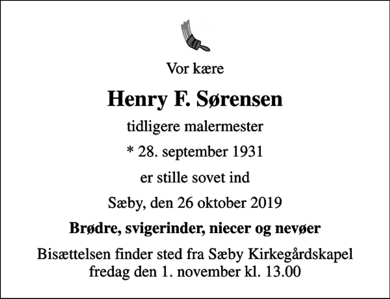 <p>Vor kære<br />Henry F. Sørensen<br />tidligere malermester<br />* 28. september 1931<br />er stille sovet ind<br />Sæby, den 26 oktober 2019<br />Brødre, svigerinder, niecer og nevøer<br />Bisættelsen finder sted fra Sæby Kirkegårdskapel fredag den 1. november kl. 13.00</p>