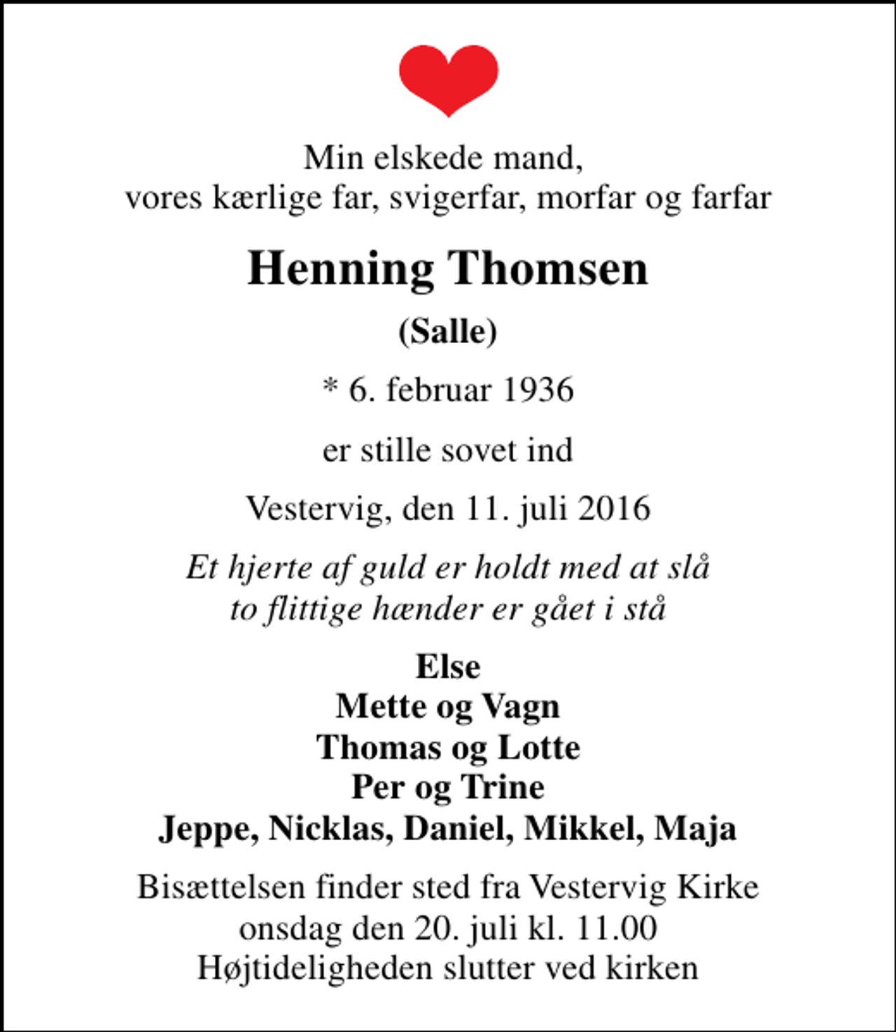 <p>Min elskede mand, vores kærlige far, svigerfar, morfar og farfar<br />Henning Thomsen<br />(Salle)<br />* 6. februar 1936<br />er stille sovet ind<br />Vestervig, den 11. juli 2016<br />Et hjerte af guld er holdt med at slå to flittige hænder er gået i stå<br />Else Mette og Vagn Thomas og Lotte Per og Trine Jeppe, Nicklas, Daniel, Mikkel, Maja<br />Bisættelsen finder sted fra Vestervig Kirke onsdag den 20. juli kl. 11.00 Højtideligheden slutter ved kirken</p>