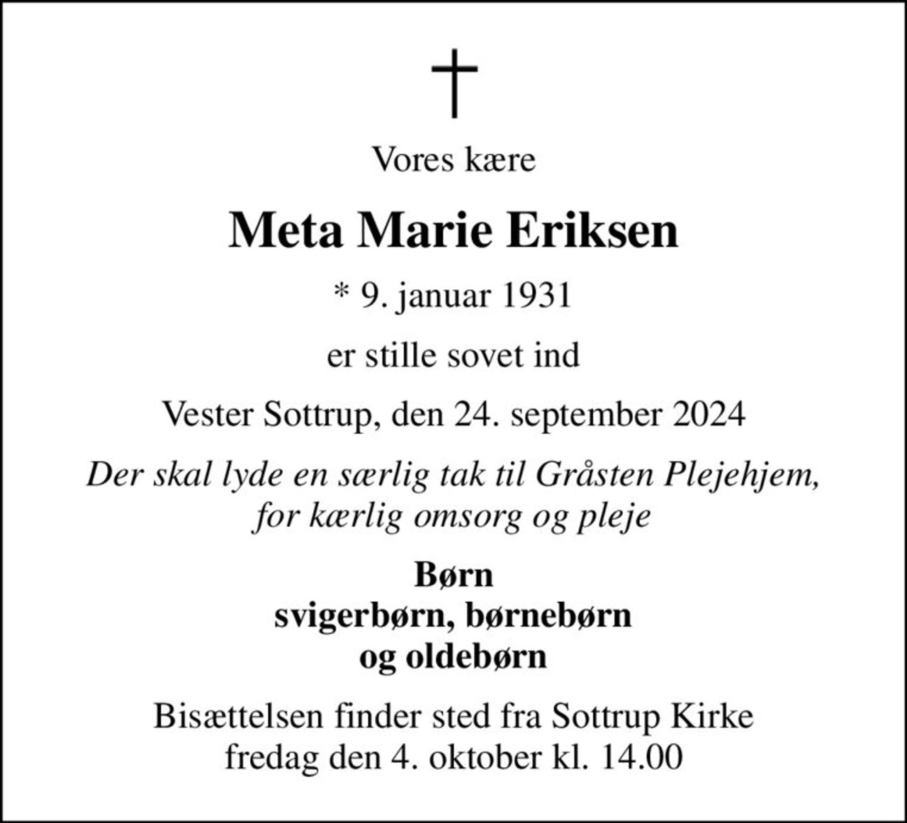 Vores kære
Meta Marie Eriksen
* 9. januar 1931
er stille sovet ind
Vester Sottrup, den 24. september 2024
Der skal lyde en særlig tak til Gråsten Plejehjem, for kærlig omsorg og pleje
Børn svigerbørn, børnebørn og oldebørn
Bisættelsen finder sted fra Sottrup Kirke  fredag den 4. oktober kl. 14.00