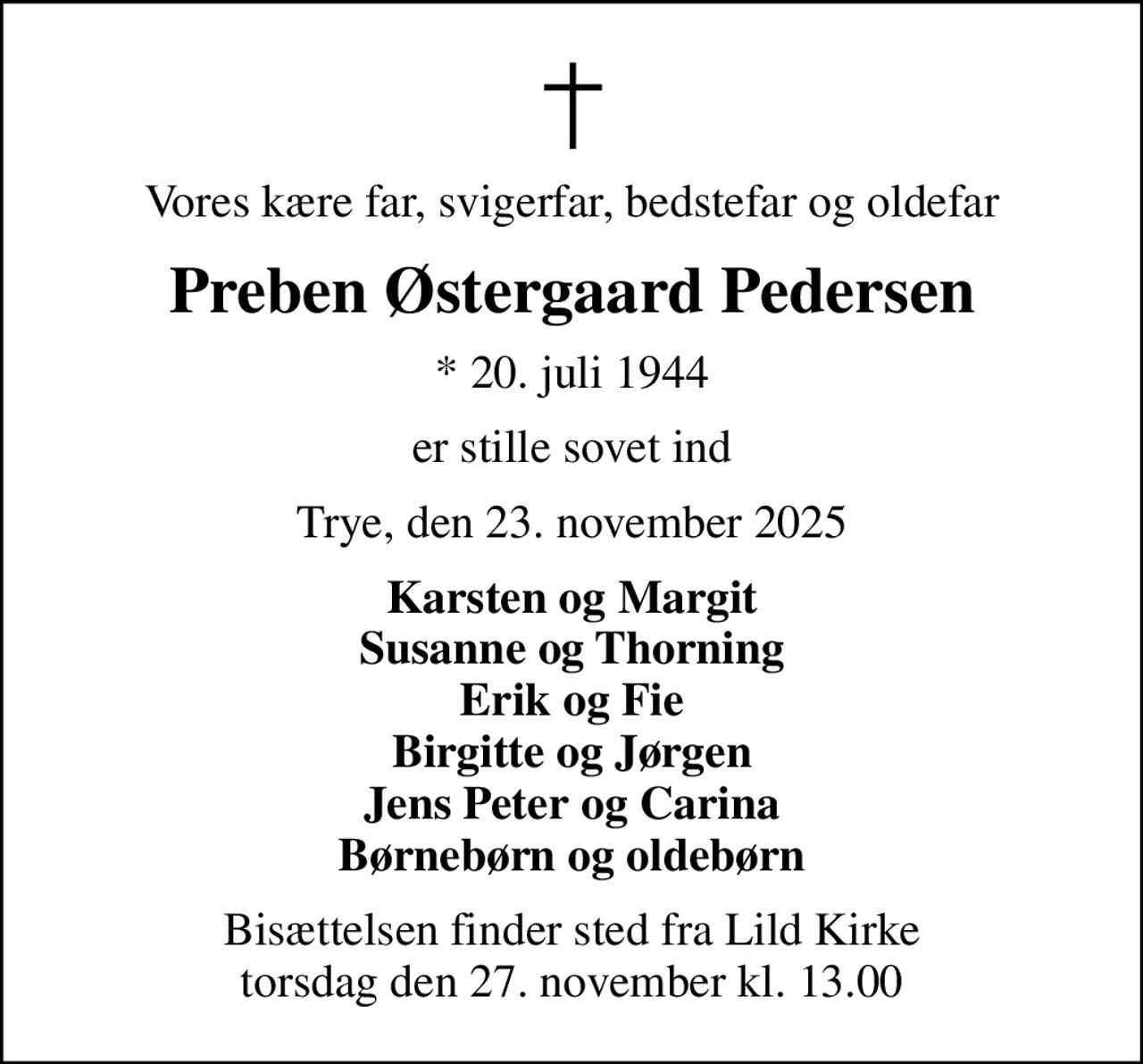 Vores kære far, svigerfar, bedstefar og oldefar
Preben Østergaard Pedersen
* 20. juli 1944
er stille sovet ind
Trye, den 23. november 2025
Karsten og Margit Susanne og Thorning Erik og Fie Birgitte og Jørgen Jens Peter og Carina Børnebørn og oldebørn
Bisættelsen finder sted fra Lild Kirke  torsdag den 27. november kl. 13.00