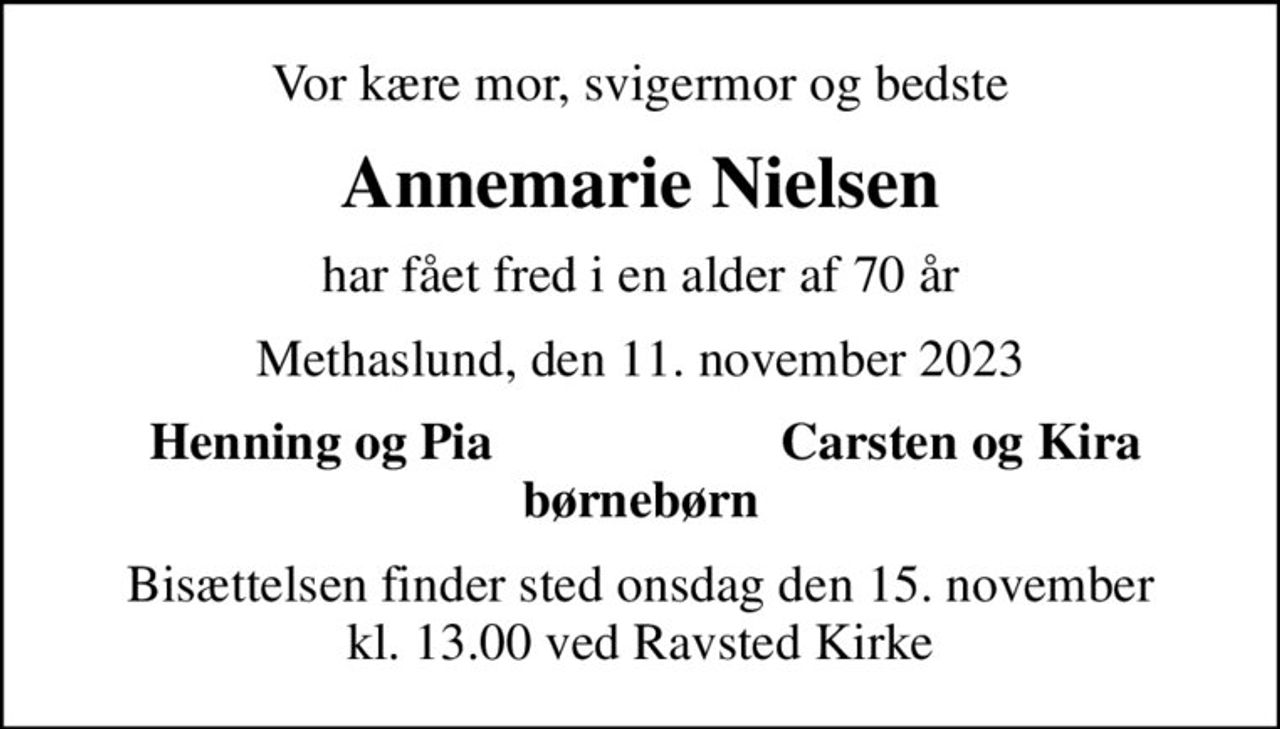 Vor kære mor, svigermor og bedste
Annemarie Nielsen
har fået fred i en alder af 70 år
Methaslund, den 11. november 2023
Henning og Pia
Carsten og Kira
Bisættelsen finder sted onsdag den 15. november kl. 13.00 ved Ravsted Kirke