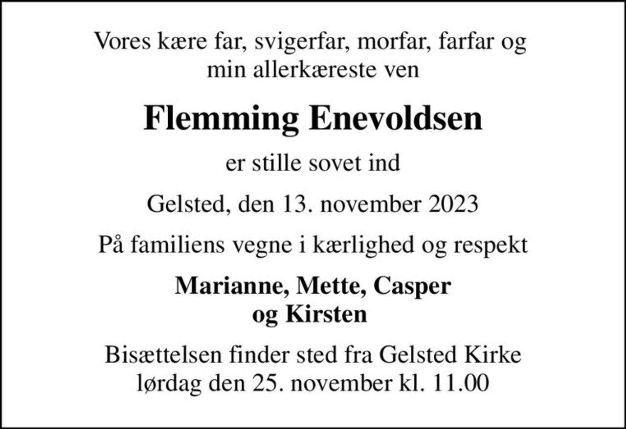 Vores kære far, svigerfar, morfar, farfar og  min allerkæreste ven
Flemming Enevoldsen
er stille sovet ind
Gelsted, den 13. november 2023
På familiens vegne i kærlighed og respekt
Marianne, Mette, Casper og Kirsten 
Bisættelsen finder sted fra Gelsted Kirke  lørdag den 25. november kl. 11.00