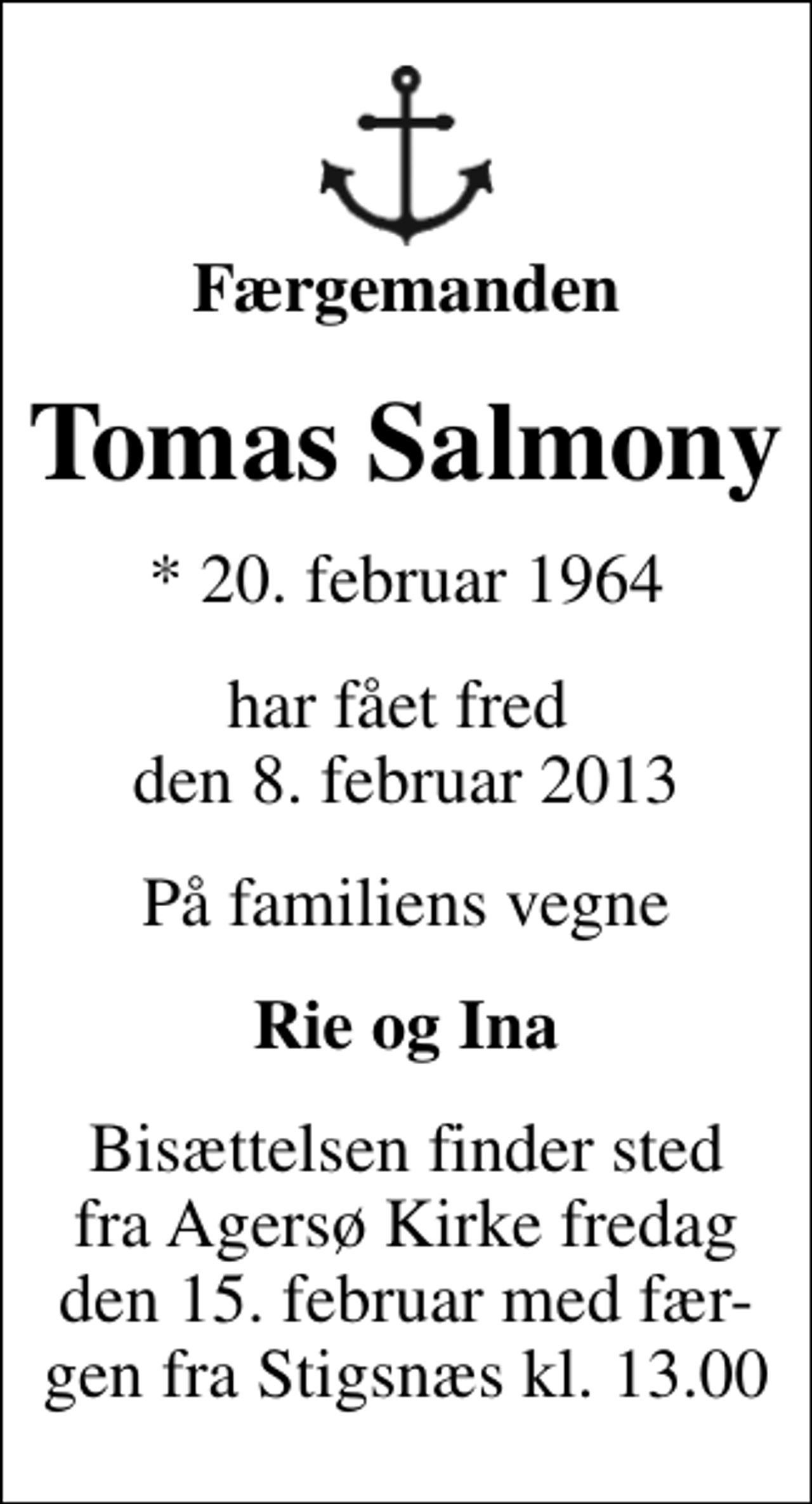 <p>Færgemanden<br />Tomas Salmony<br />* 20. februar 1964<br />har fået fred den 8. februar 2013<br />På familiens vegne<br />Rie og Ina<br />Bisættelsen finder sted fra Agersø Kirke fredag den 15. februar med fær- gen fra Stigsnæs kl. 13.00</p>