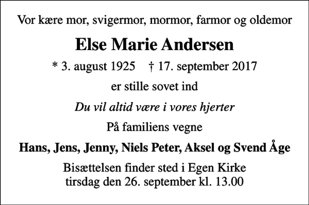 <p>Vor kære mor, svigermor, mormor, farmor og oldemor<br />Else Marie Andersen<br />* 3. august 1925 ✝ 17. september 2017<br />er stille sovet ind<br />Du vil altid være i vores hjerter<br />På familiens vegne<br />Hans, Jens, Jenny, Niels Peter, Aksel og Svend Åge<br />Bisættelsen finder sted i Egen Kirke tirsdag den 26. september kl. 13.00</p>