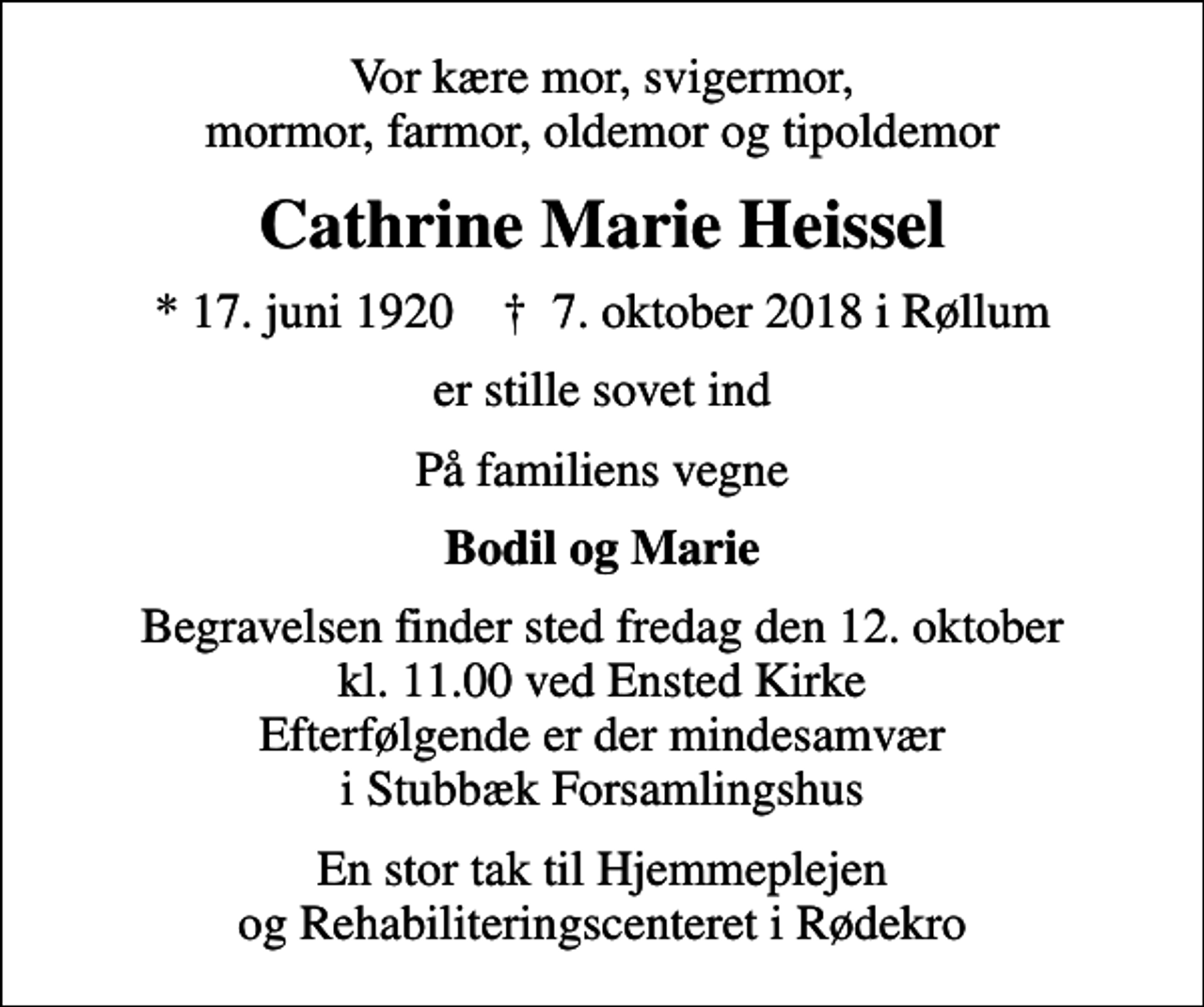 <p>Vor kære mor, svigermor, mormor, farmor, oldemor og tipoldemor<br />Cathrine Marie Heissel<br />* 17. juni 1920 ✝ 7. oktober 2018 i Røllum<br />er stille sovet ind<br />På familiens vegne<br />Bodil og Marie<br />Begravelsen finder sted fredag den 12. oktober kl. 11.00 ved Ensted Kirke Efterfølgende er der mindesamvær i Stubbæk Forsamlingshus<br />En stor tak til Hjemmeplejen og Rehabiliteringscenteret i Rødekro</p>