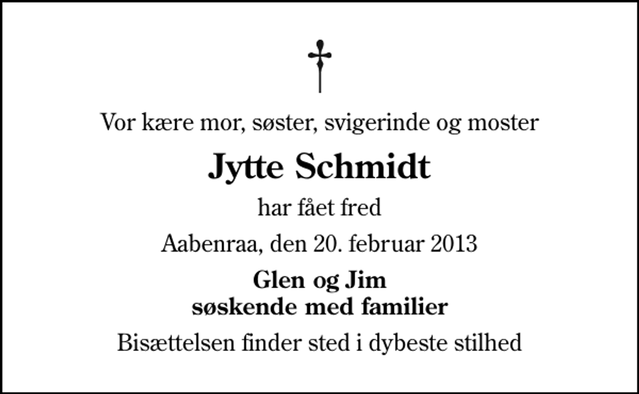 <p>Vor kære mor, søster, svigerinde og moster<br />Jytte Schmidt<br />har fået fred<br />Aabenraa, den 20. februar 2013<br />Glen og Jim søskende med familier<br />Bisættelsen finder sted i dybeste stilhed</p>