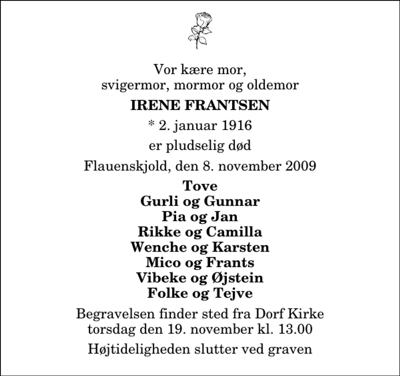 <p>Vor kære mor, svigermor, mormor og oldemor<br />Irene Frantsen<br />* 2. januar 1916<br />er pludselig død<br />Flauenskjold, den 8. november 2009<br />Tove Gurli og Gunnar Pia og Jan Rikke og Camilla Wenche og Karsten Mico og Frants Vibeke og Øjstein Folke og Tejve<br />Begravelsen finder sted fra Dorf Kirke torsdag den 19. november kl. 13.00 Højtideligheden slutter ved graven</p>
