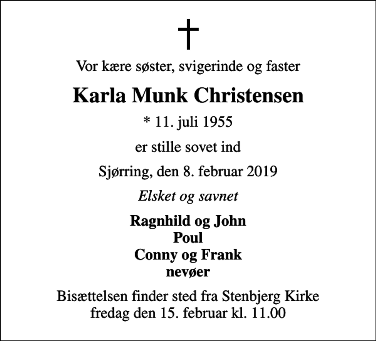 <p>Vor kære søster, svigerinde og faster<br />Karla Munk Christensen<br />* 11. juli 1955<br />er stille sovet ind<br />Sjørring, den 8. februar 2019<br />Elsket og savnet<br />Ragnhild og John Poul Conny og Frank nevøer<br />Bisættelsen finder sted fra Stenbjerg Kirke fredag den 15. februar kl. 11.00</p>