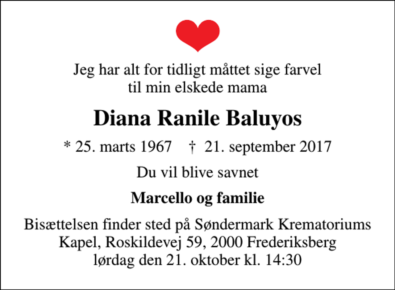 <p>Jeg har alt for tidligt måttet sige farvel til min elskede mama<br />Diana Ranile Baluyos<br />* 25. marts 1967 ✝ 21. september 2017<br />Du vil blive savnet<br />Marcello og familie<br />Bisættelsen finder sted på Søndermark Krematoriums Kapel, Roskildevej 59, 2000 Frederiksberg lørdag den 21. oktober kl. 14:30</p>