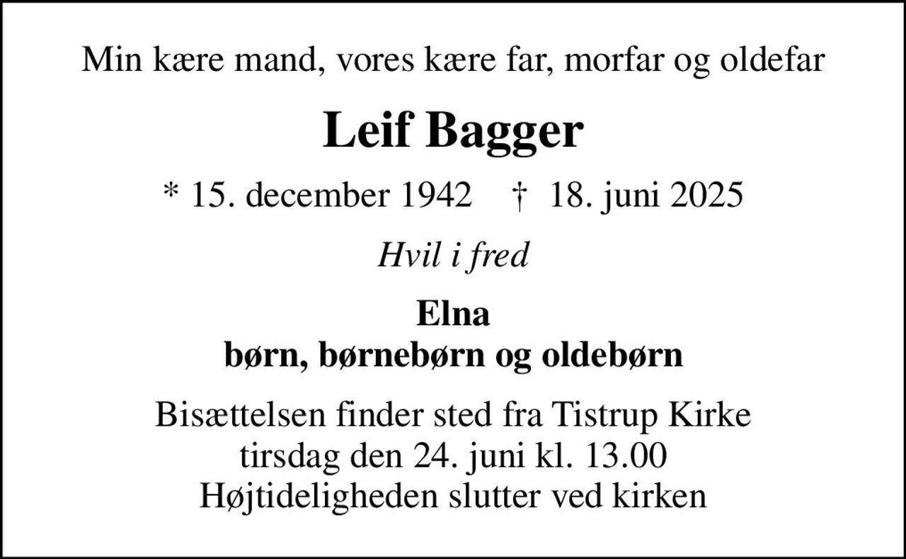 Min kære mand, vores kære far, morfar og oldefar
Leif Bagger
* 15. december 1942    ✝ 18. juni 2025
Hvil i fred
Elna børn, børnebørn og oldebørn
Bisættelsen finder sted fra Tistrup Kirke  tirsdag den 24. juni kl. 13.00  Højtideligheden slutter ved kirken