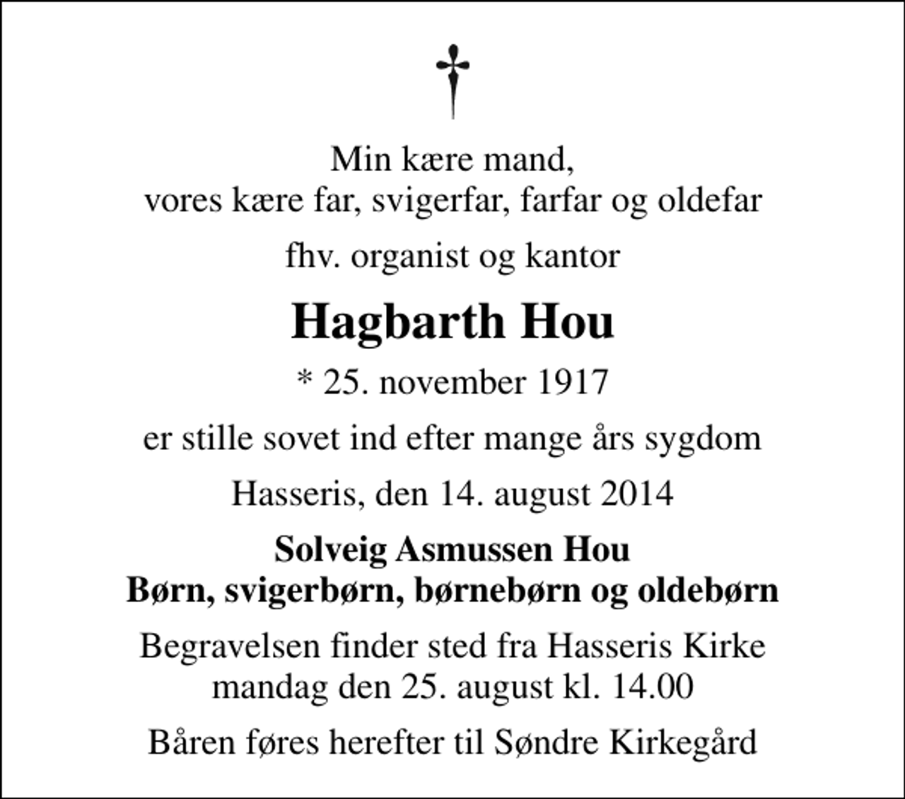 <p>Min kære mand, vores kære far, svigerfar, farfar og oldefar<br />fhv. organist og kantor<br />Hagbarth Hou<br />* 25. november 1917<br />er stille sovet ind efter mange års sygdom<br />Hasseris, den 14. august 2014<br />Solveig Asmussen Hou Børn, svigerbørn, børnebørn og oldebørn<br />Begravelsen finder sted fra Hasseris Kirke mandag den 25. august kl. 14.00<br />Båren føres herefter til Søndre Kirkegård</p>