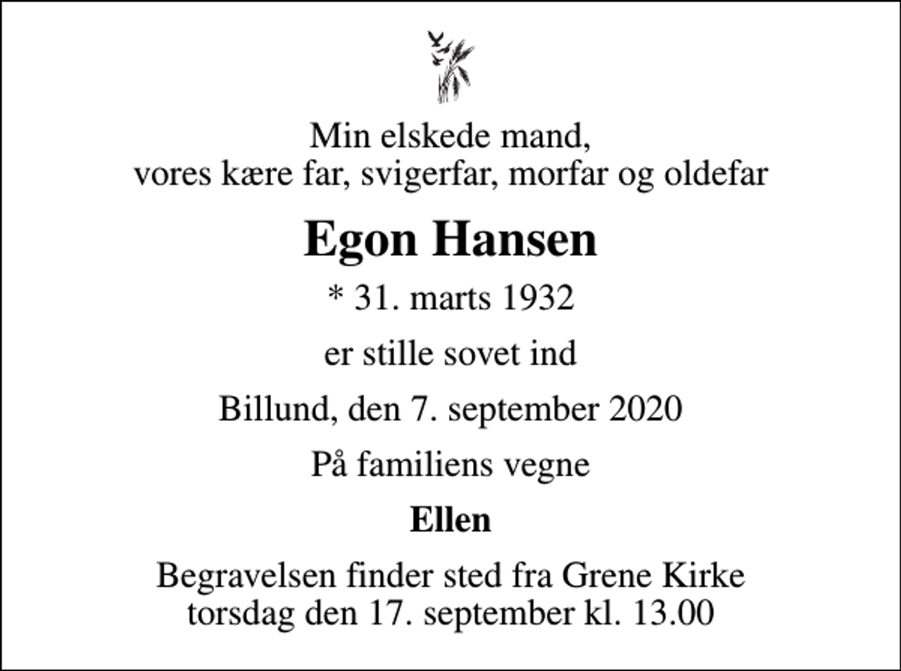 <p>Min elskede mand, vores kære far, svigerfar, morfar og oldefar<br />Egon Hansen<br />* 31. marts 1932<br />er stille sovet ind<br />Billund, den 7. september 2020<br />På familiens vegne<br />Ellen<br />Begravelsen finder sted fra Grene Kirke torsdag den 17. september kl. 13.00</p>