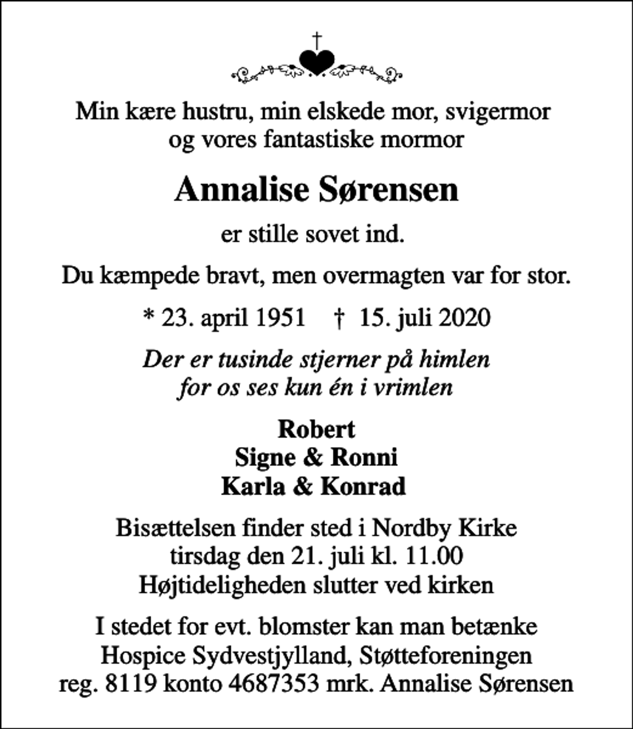 <p>Min kære hustru, min elskede mor, svigermor og vores fantastiske mormor<br />Annalise Sørensen<br />er stille sovet ind.<br />Du kæmpede bravt, men overmagten var for stor.<br />* 23. april 1951 ✝ 15. juli 2020<br />Der er tusinde stjerner på himlen for os ses kun én i vrimlen<br />Robert Signe &amp; Ronni Karla &amp; Konrad<br />Bisættelsen finder sted i Nordby Kirke tirsdag den 21. juli kl. 11.00 Højtideligheden slutter ved kirken<br />I stedet for evt. blomster kan man betænke Hospice Sydvestjylland, Støtteforeningen reg. 8119 konto 4687353 mrk. Annalise Sørensen</p>