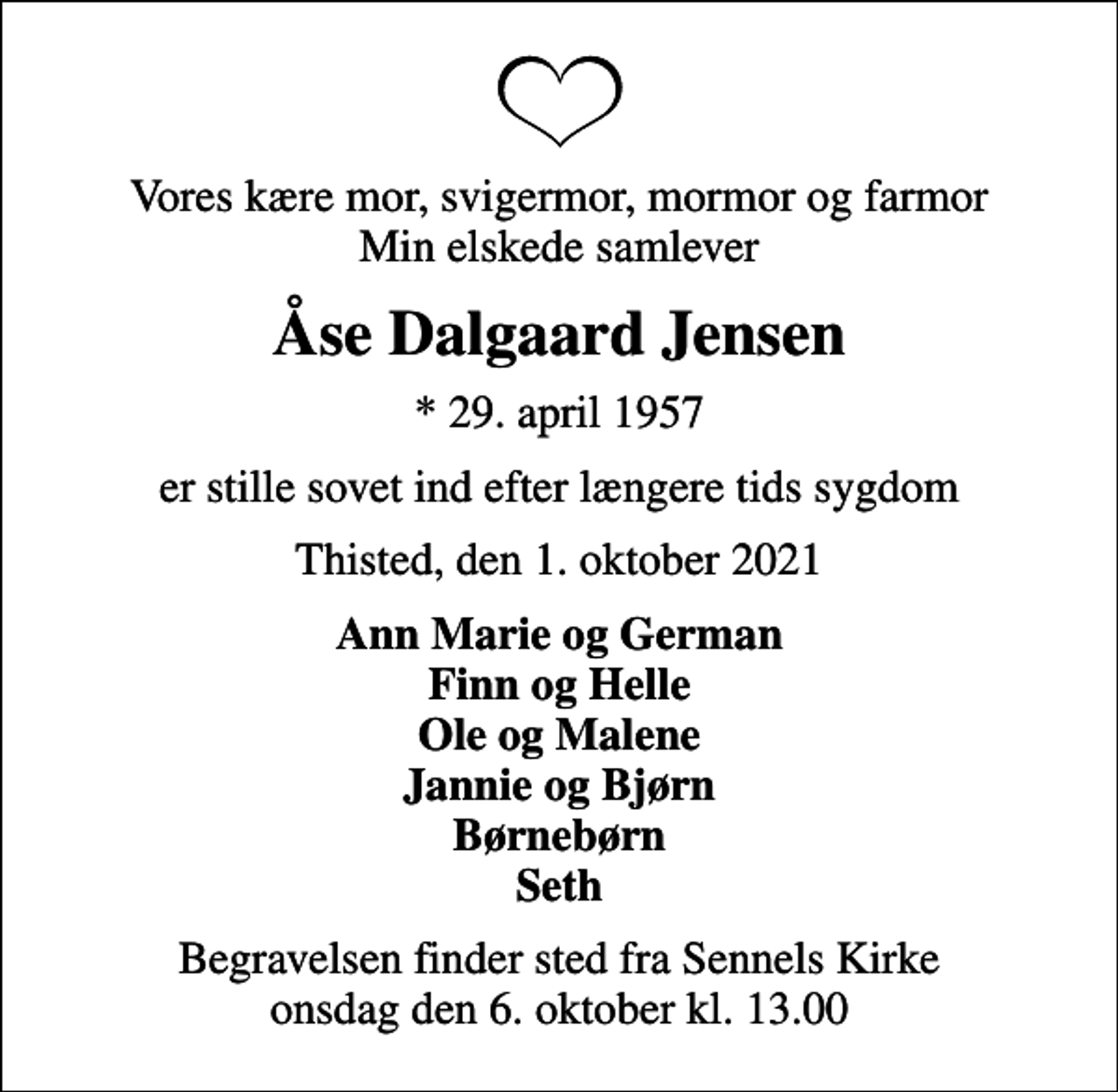 <p>Vores kære mor, svigermor, mormor og farmor Min elskede samlever<br />Åse Dalgaard Jensen<br />* 29. april 1957<br />er stille sovet ind efter længere tids sygdom<br />Thisted, den 1. oktober 2021<br />Ann Marie og German Finn og Helle Ole og Malene Jannie og Bjørn Børnebørn Seth<br />Begravelsen finder sted fra Sennels Kirke onsdag den 6. oktober kl. 13.00</p>