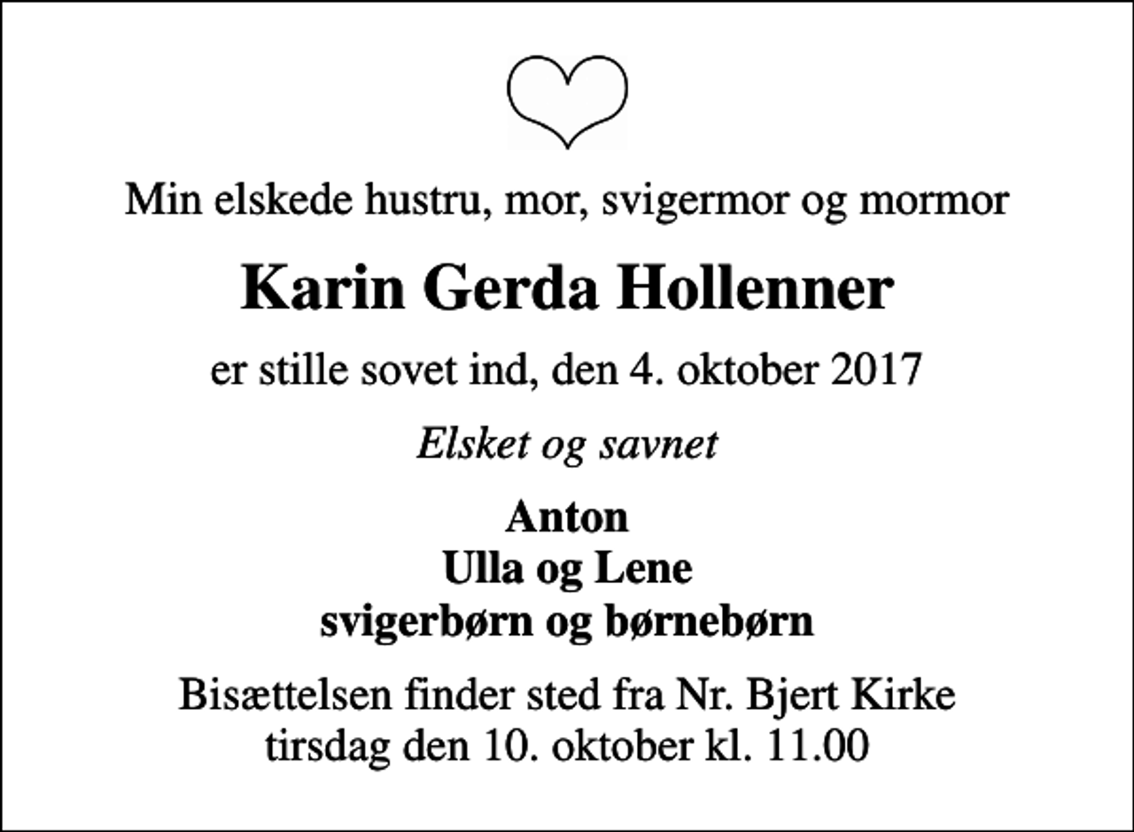 <p>Min elskede hustru, mor, svigermor og mormor<br />Karin Gerda Hollenner<br />er stille sovet ind, den 4. oktober 2017<br />Elsket og savnet<br />Anton Ulla og Lene svigerbørn og børnebørn<br />Bisættelsen finder sted fra Nr. Bjert Kirke tirsdag den 10. oktober kl. 11.00</p>