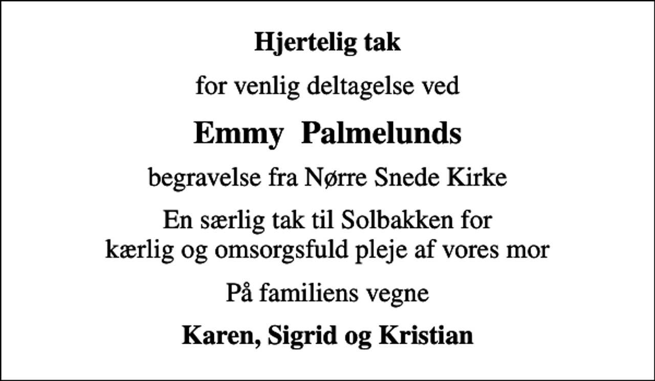 <p>Hjertelig tak<br />for venlig deltagelse ved<br />Emmy Palmelunds<br />begravelse fra Nørre Snede Kirke<br />En særlig tak til Solbakken for kærlig og omsorgsfuld pleje af vores mor<br />På familiens vegne<br />Karen, Sigrid og Kristian</p>