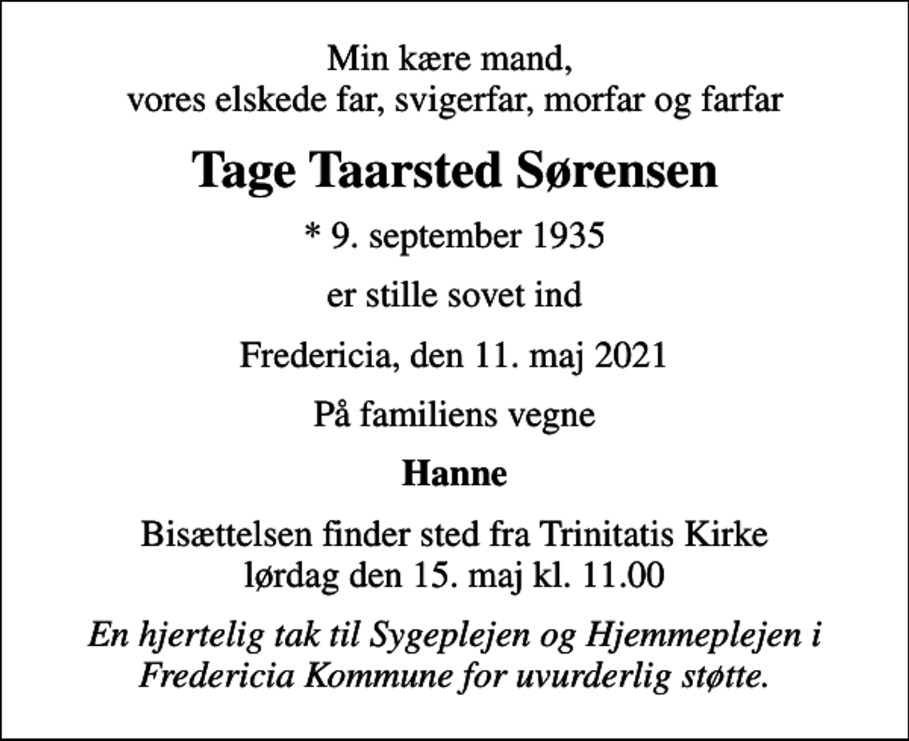 <p>Min kære mand, vores elskede far, svigerfar, morfar og farfar<br />Tage Taarsted Sørensen<br />* 9. september 1935<br />er stille sovet ind<br />Fredericia, den 11. maj 2021<br />På familiens vegne<br />Hanne<br />Bisættelsen finder sted fra Trinitatis Kirke lørdag den 15. maj kl. 11.00<br />En hjertelig tak til Sygeplejen og Hjemmeplejen i Fredericia Kommune for uvurderlig støtte.</p>