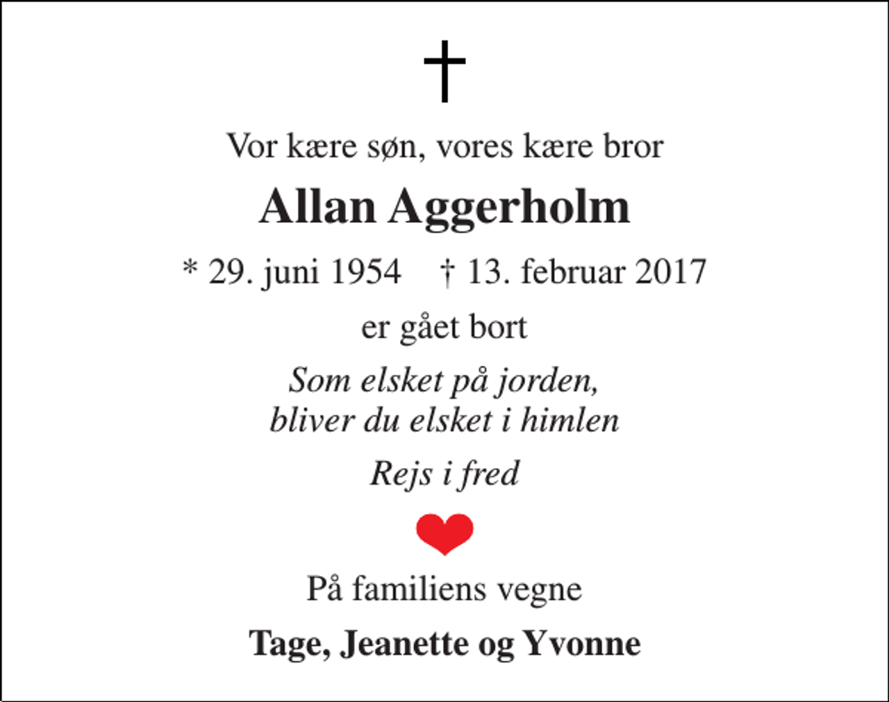 <p>Vor kære søn, vores kære bror<br />Allan Aggerholm<br />* 29. juni 1954 † 13. februar 2017<br />er gået bort<br />Som elsket på jorden, bliver du elsket i himlen<br />Rejs i fred<br />På familiens vegne<br />Tage, Jeanette og Yvonne</p>