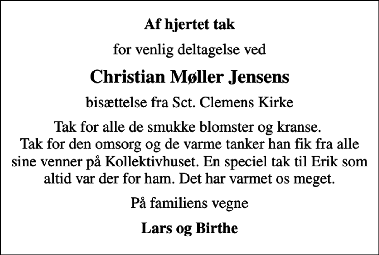 <p>Af hjertet tak<br />for venlig deltagelse ved<br />Christian Møller Jensens<br />bisættelse fra Sct. Clemens Kirke<br />Tak for alle de smukke blomster og kranse. Tak for den omsorg og de varme tanker han fik fra alle sine venner på Kollektivhuset. En speciel tak til Erik som altid var der for ham. Det har varmet os meget.<br />På familiens vegne<br />Lars og Birthe</p>