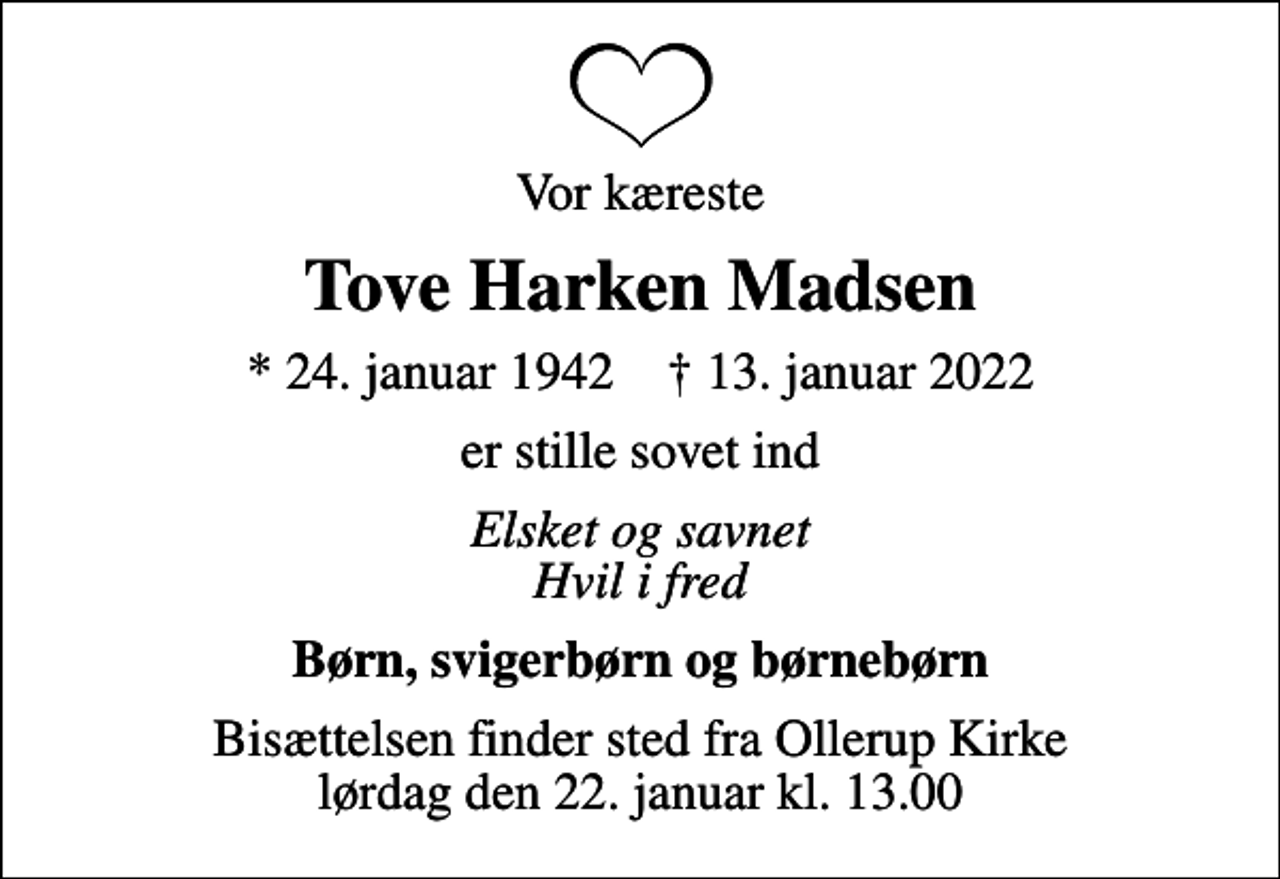 <p>Vor kæreste<br />Tove Harken Madsen<br />* 24. januar 1942 ✝ 13. januar 2022<br />er stille sovet ind<br />Elsket og savnet Hvil i fred<br />Børn, svigerbørn og børnebørn<br />Bisættelsen finder sted fra Ollerup Kirke lørdag den 22. januar kl. 13.00</p>