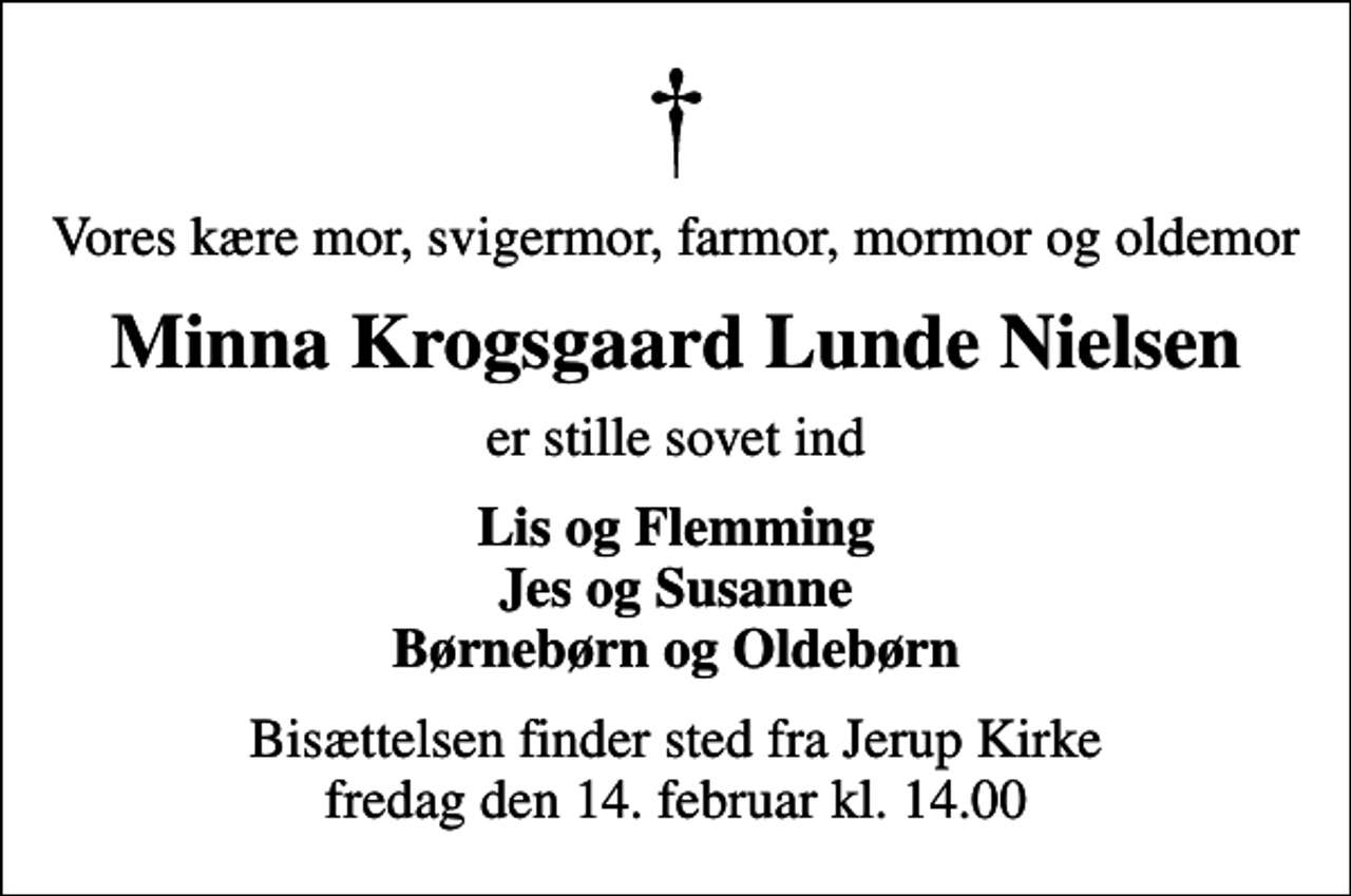 <p>Vores kære mor, svigermor, farmor, mormor og oldemor<br />Minna Krogsgaard Lunde Nielsen<br />er stille sovet ind<br />Lis og Flemming Jes og Susanne Børnebørn og Oldebørn<br />Bisættelsen finder sted fra Jerup Kirke fredag den 14. februar kl. 14.00</p>