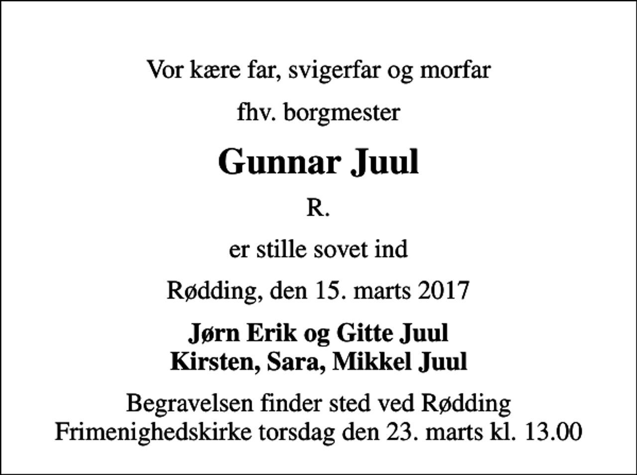 <p>Vor kære far, svigerfar og morfar<br />fhv. borgmester<br />Gunnar Juul<br />R.<br />er stille sovet ind<br />Rødding, den 15. marts 2017<br />Jørn Erik og Gitte Juul Kirsten, Sara, Mikkel Juul<br />Begravelsen finder sted ved Rødding Frimenighedskirke torsdag den 23. marts kl. 13.00</p>
