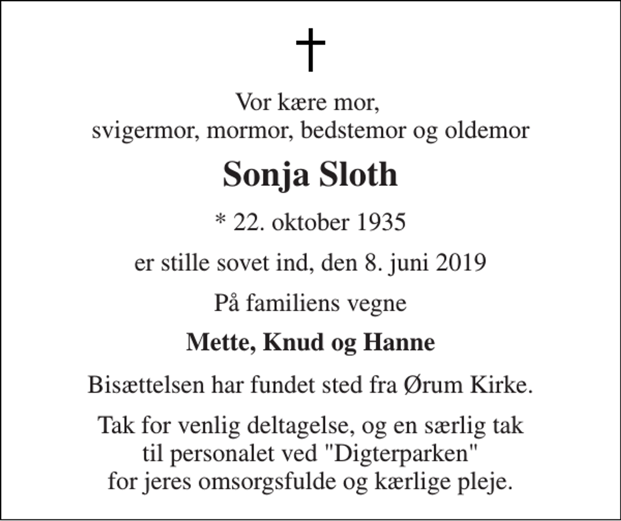 <p>Vor kære mor, svigermor, mormor, bedstemor og oldemor<br />Sonja Sloth<br />* 22. oktober 1935<br />er stille sovet ind, den 8. juni 2019<br />På familiens vegne<br />Mette, Knud og Hanne<br />Bisættelsen har fundet sted fra Ørum Kirke.<br />Tak for venlig deltagelse, og en særlig tak til personalet ved "Digterparken" for jeres omsorgsfulde og kærlige pleje.</p>