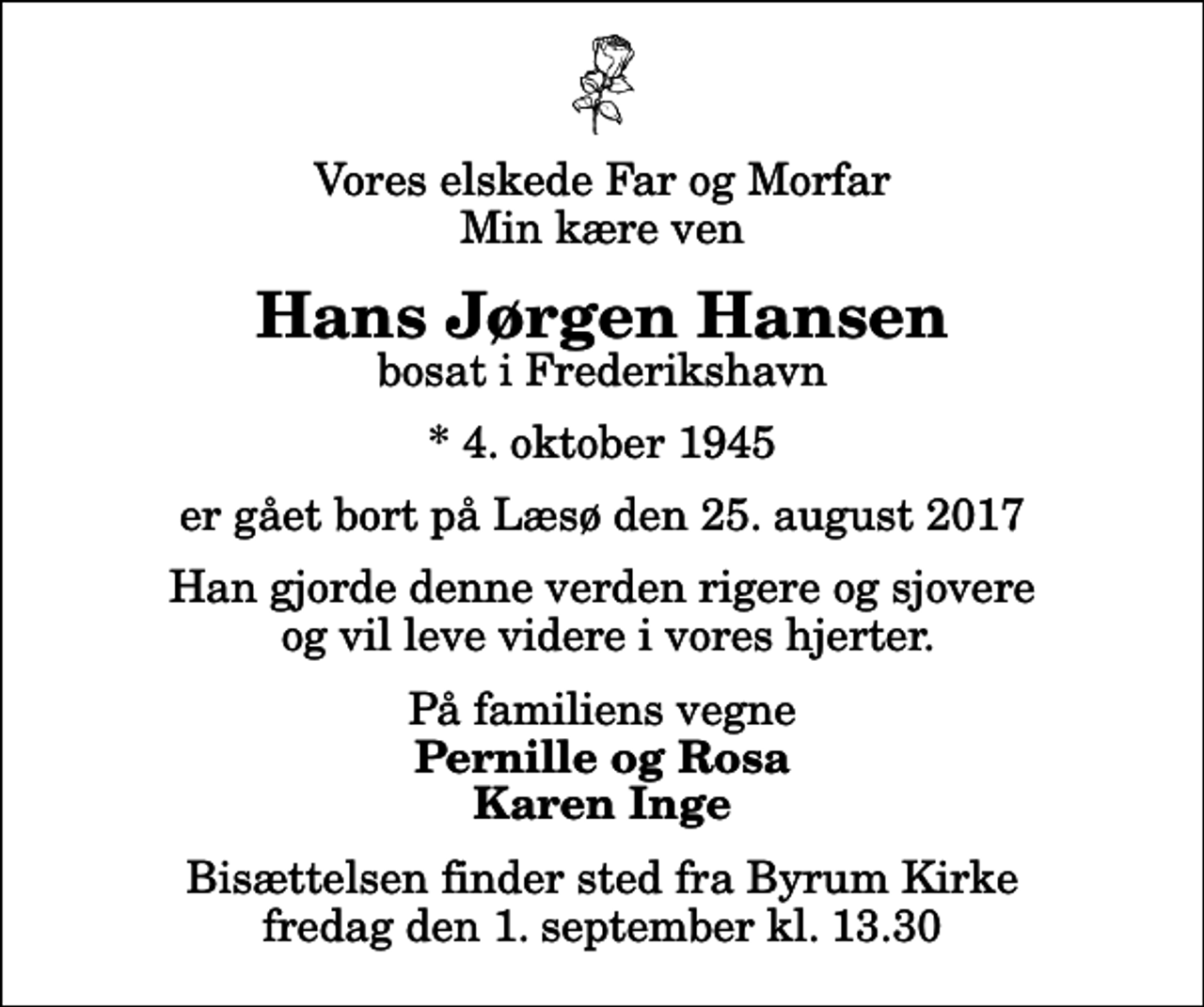 <p>Vores elskede Far og Morfar Min kære ven<br />Hans Jørgen Hansen<br />bosat i Frederikshavn<br />* 4. oktober 1945<br />er gået bort på Læsø den 25. august 2017<br />Han gjorde denne verden rigere og sjovere og vil leve videre i vores hjerter.<br />På familiens vegne<br />Pernille og Rosa Karen Inge<br />Bisættelsen finder sted fra Byrum Kirke fredag den 1. september kl. 13.30</p>