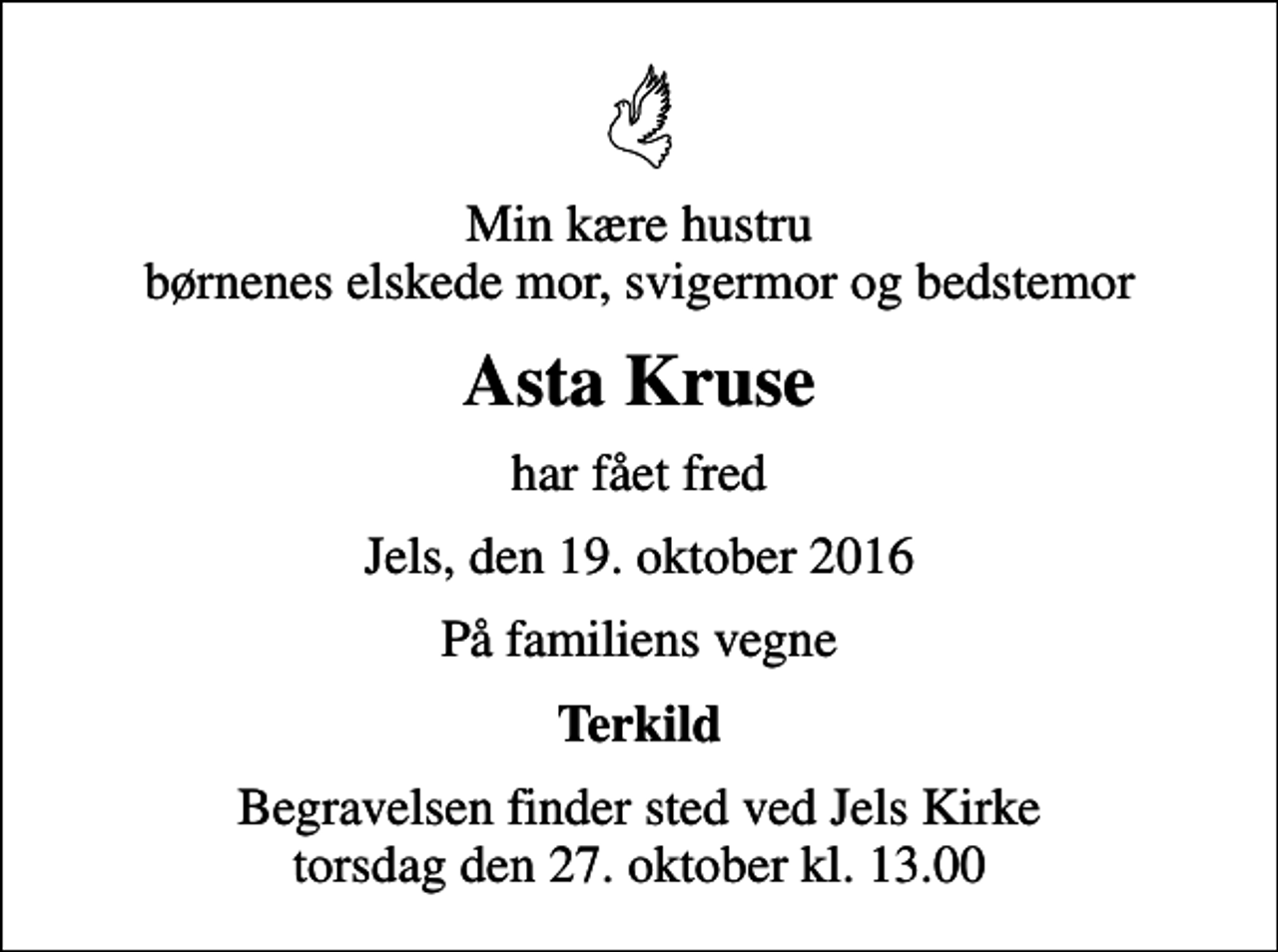<p>Min kære hustru børnenes elskede mor, svigermor og bedstemor<br />Asta Kruse<br />har fået fred<br />Jels, den 19. oktober 2016<br />På familiens vegne<br />Terkild<br />Begravelsen finder sted ved Jels Kirke torsdag den 27. oktober kl. 13.00</p>