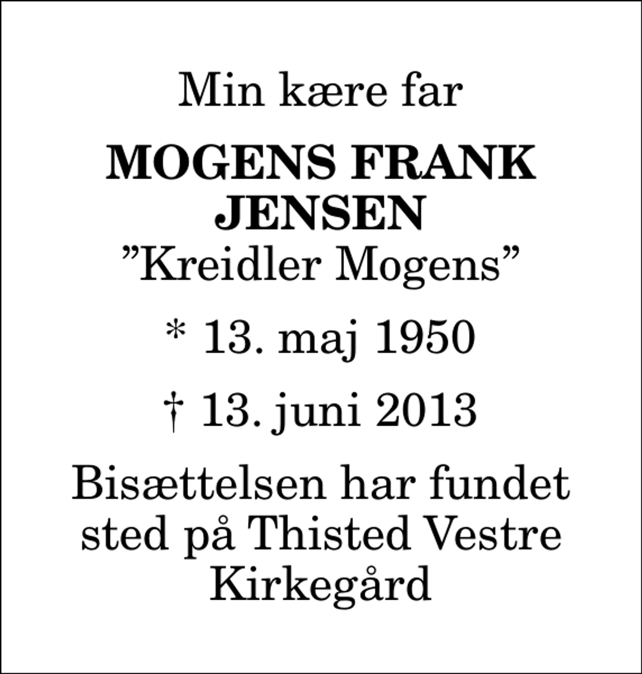 <p>Min kære far<br />Mogens Frank Jensen<br />Kreidler Mogens<br />* 13. maj 1950<br />✝ 13. juni 2013<br />Bisættelsen har fundet sted på Thisted Vestre Kirkegård</p>