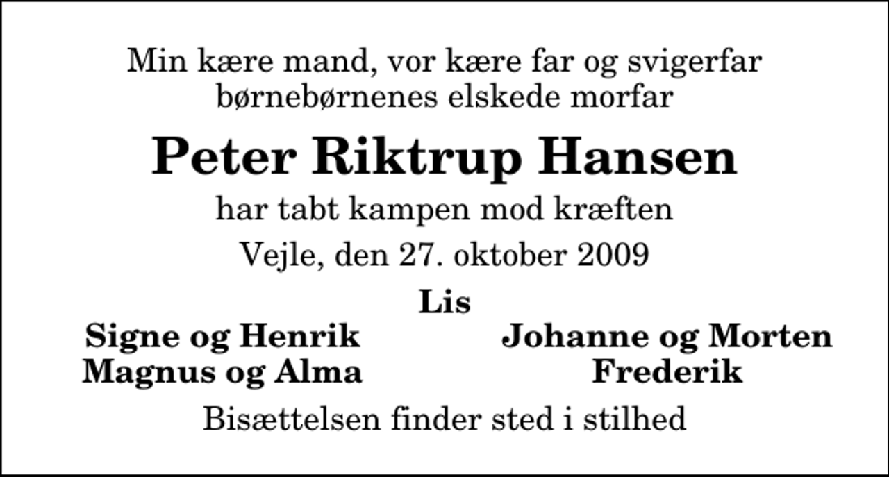 <p>Min kære mand, vor kære far og svigerfar børnebørnenes elskede morfar<br />Peter Riktrup Hansen<br />har tabt kampen mod kræften<br />Vejle, den 27. oktober 2009<br />Lis<br />Signe og Henrik<br />Johanne og Morten<br />Magnus og Alma<br />Frederik<br />Bisættelsen finder sted i stilhed</p>