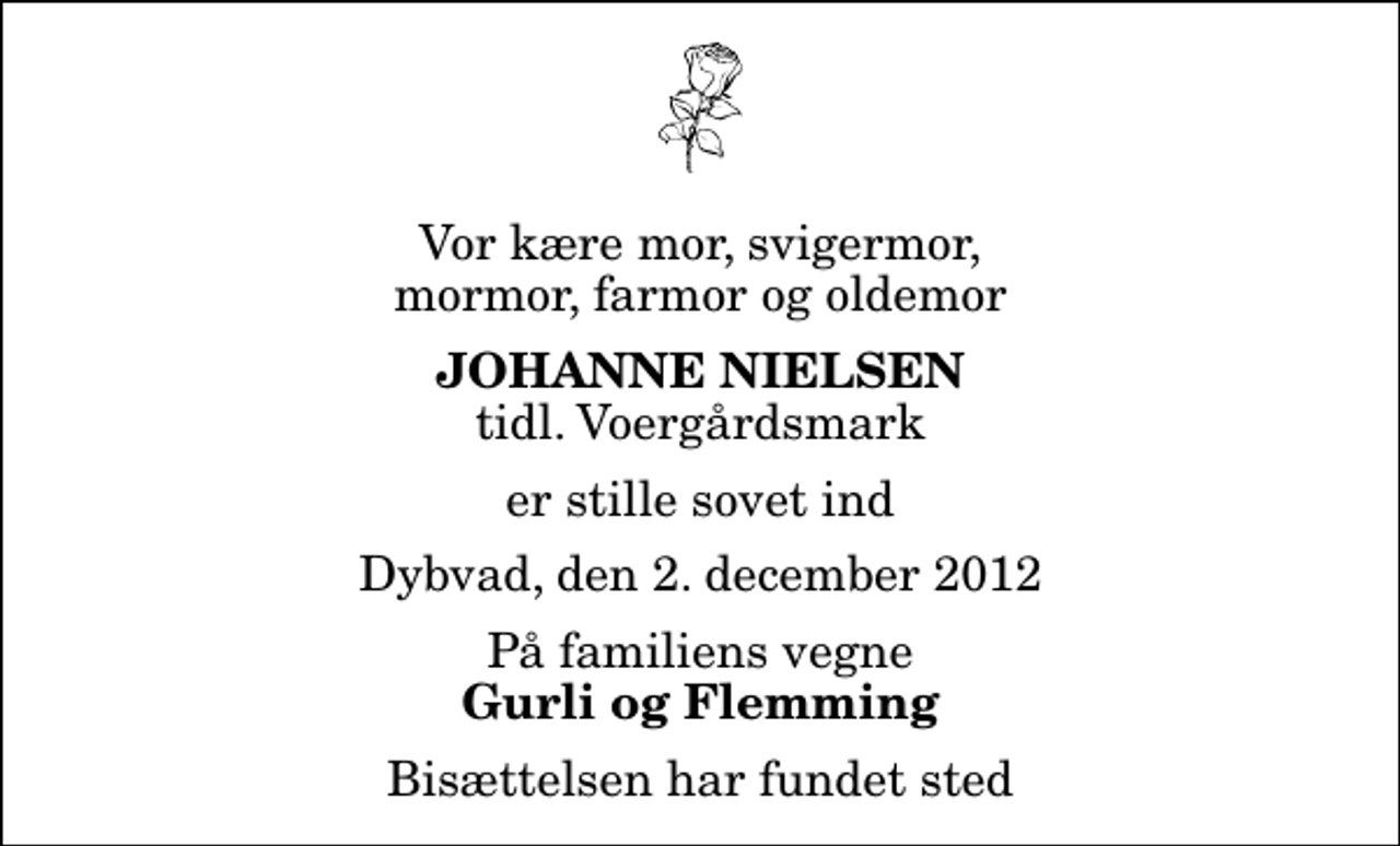 <p>Vor kære mor, svigermor, mormor, farmor og oldemor<br />Johanne Nielsen<br />tidl. Voergårdsmark<br />er stille sovet ind<br />Dybvad, den 2. december 2012<br />På familiens vegne<br />Gurli og Flemming<br />Bisættelsen har fundet sted</p>