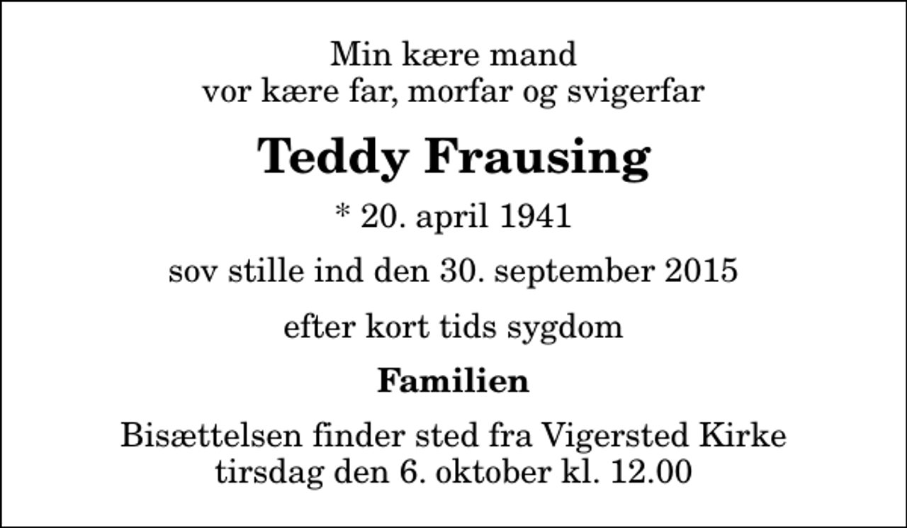 <p>Min kære mand vor kære far, morfar og svigerfar<br />Teddy Frausing<br />* 20. april 1941<br />sov stille ind den 30. september 2015<br />efter kort tids sygdom<br />Familien<br />Bisættelsen finder sted fra Vigersted Kirke tirsdag den 6. oktober kl. 12.00</p>