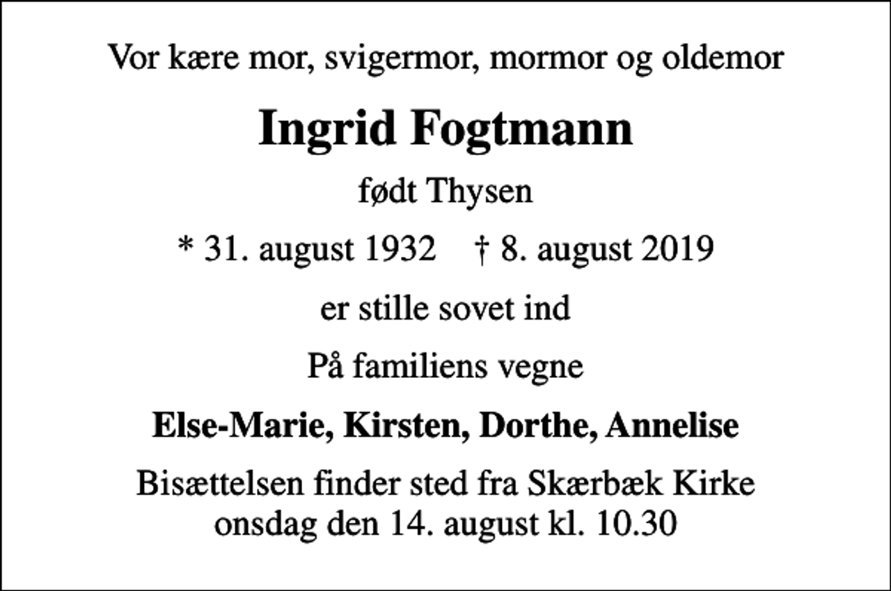 <p>Vor kære mor, svigermor, mormor og oldemor<br />Ingrid Fogtmann<br />født Thysen<br />* 31. august 1932 ✝ 8. august 2019<br />er stille sovet ind<br />På familiens vegne<br />Else-Marie, Kirsten, Dorthe, Annelise<br />Bisættelsen finder sted fra Skærbæk Kirke onsdag den 14. august kl. 10.30</p>