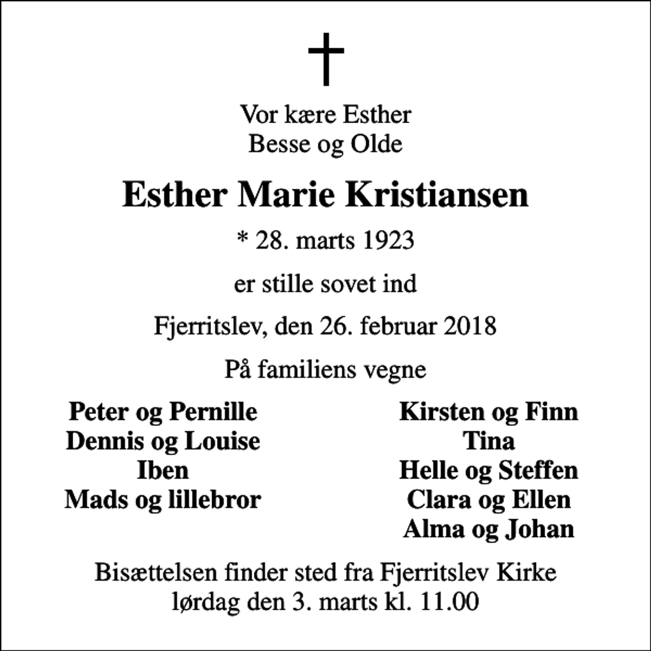 <p>Vor kære Esther Besse og Olde<br />Esther Marie Kristiansen<br />* 28. marts 1923<br />er stille sovet ind<br />Fjerritslev, den 26. februar 2018<br />På familiens vegne<br />Peter og Pernille<br />Kirsten og Finn<br />Dennis og Louise<br />Tina<br />Iben<br />Helle og Steffen<br />Mads og lillebror<br />Clara og Ellen<br />Alma og Johan<br />Bisættelsen finder sted fra Fjerritslev Kirke lørdag den 3. marts kl. 11.00</p>