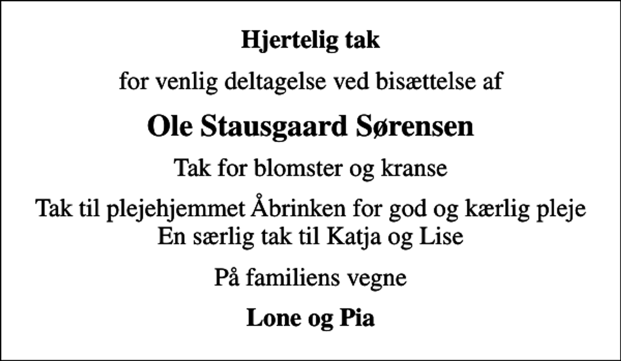 <p>Hjertelig tak<br />for venlig deltagelse ved bisættelse af<br />Ole Stausgaard Sørensen<br />Tak for blomster og kranse<br />Tak til plejehjemmet Åbrinken for god og kærlig pleje En særlig tak til Katja og Lise<br />På familiens vegne<br />Lone og Pia</p>