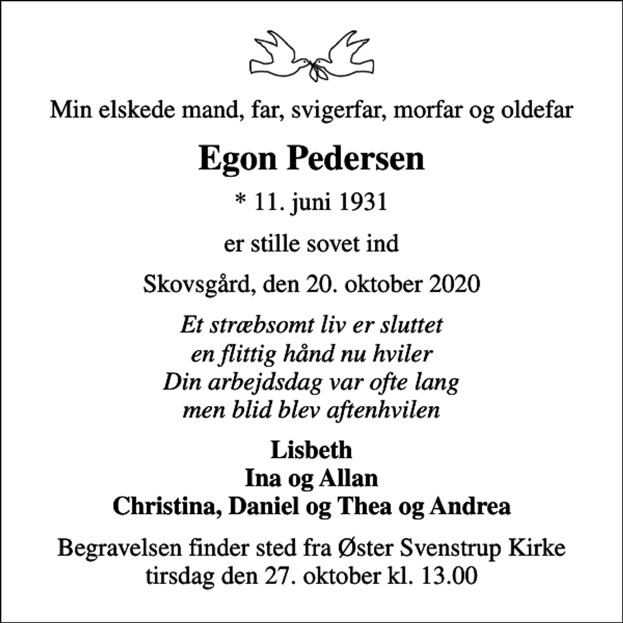 <p>Min elskede mand, far, svigerfar, morfar og oldefar<br />Egon Pedersen<br />* 11. juni 1931<br />er stille sovet ind<br />Skovsgård, den 20. oktober 2020<br />Et stræbsomt liv er sluttet en flittig hånd nu hviler Din arbejdsdag var ofte lang men blid blev aftenhvilen<br />Lisbeth Ina og Allan Christina, Daniel og Thea og Andrea<br />Begravelsen finder sted fra Øster Svenstrup Kirke tirsdag den 27. oktober kl. 13.00</p>