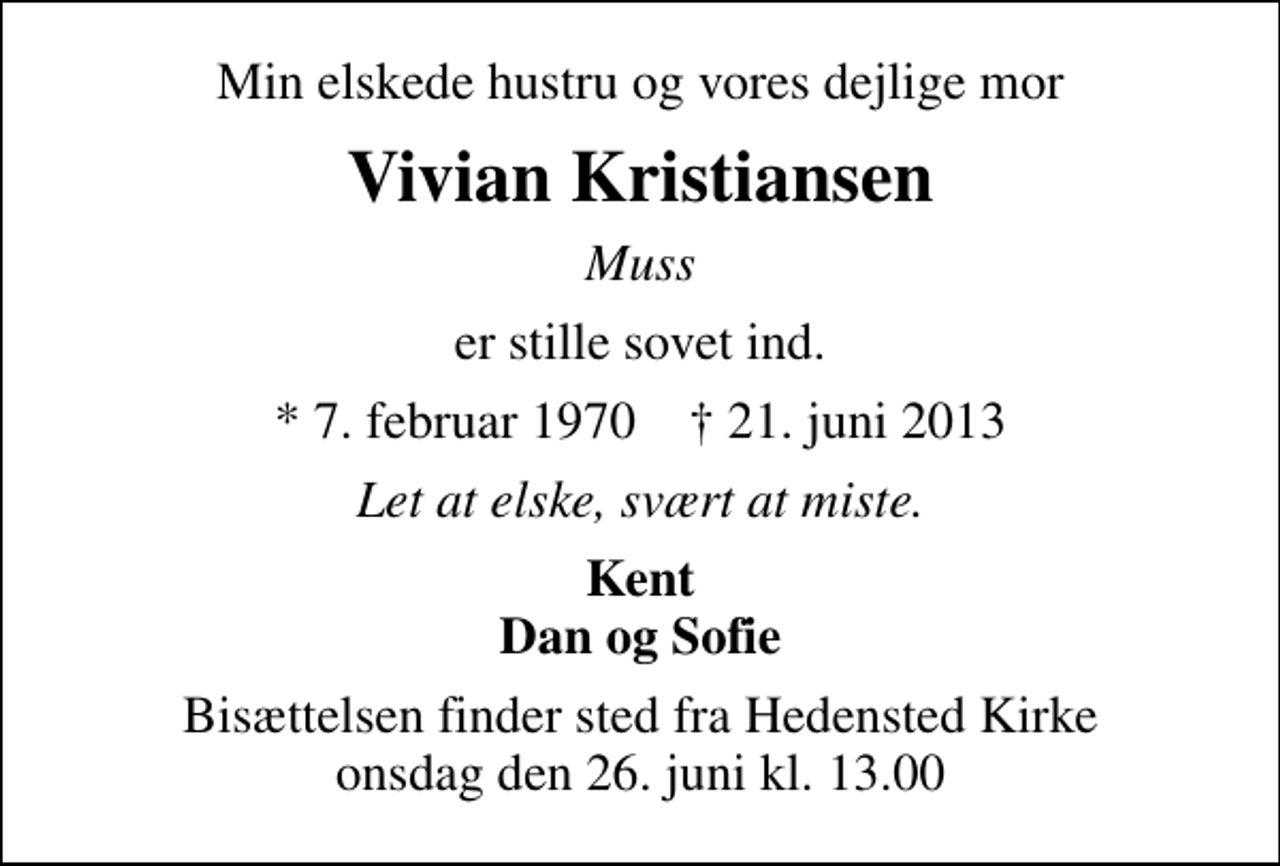<p>Min elskede hustru og vores dejlige mor<br />Vivian Kristiansen<br />Muss<br />er stille sovet ind.<br />* 7. februar 1970 ✝ 21. juni 2013<br />Let at elske, svært at miste.<br />Kent Dan og Sofie<br />Bisættelsen finder sted fra Hedensted Kirke onsdag den 26. juni kl. 13.00</p>
