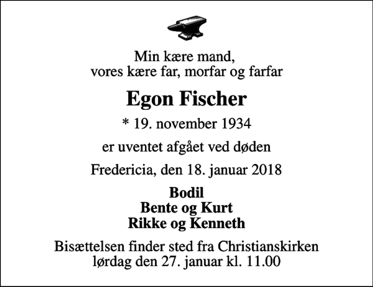 <p>Min kære mand, vores kære far, morfar og farfar<br />Egon Fischer<br />* 19. november 1934<br />er uventet afgået ved døden<br />Fredericia, den 18. januar 2018<br />Bodil Bente og Kurt Rikke og Kenneth<br />Bisættelsen finder sted fra Christianskirken lørdag den 27. januar kl. 11.00</p>