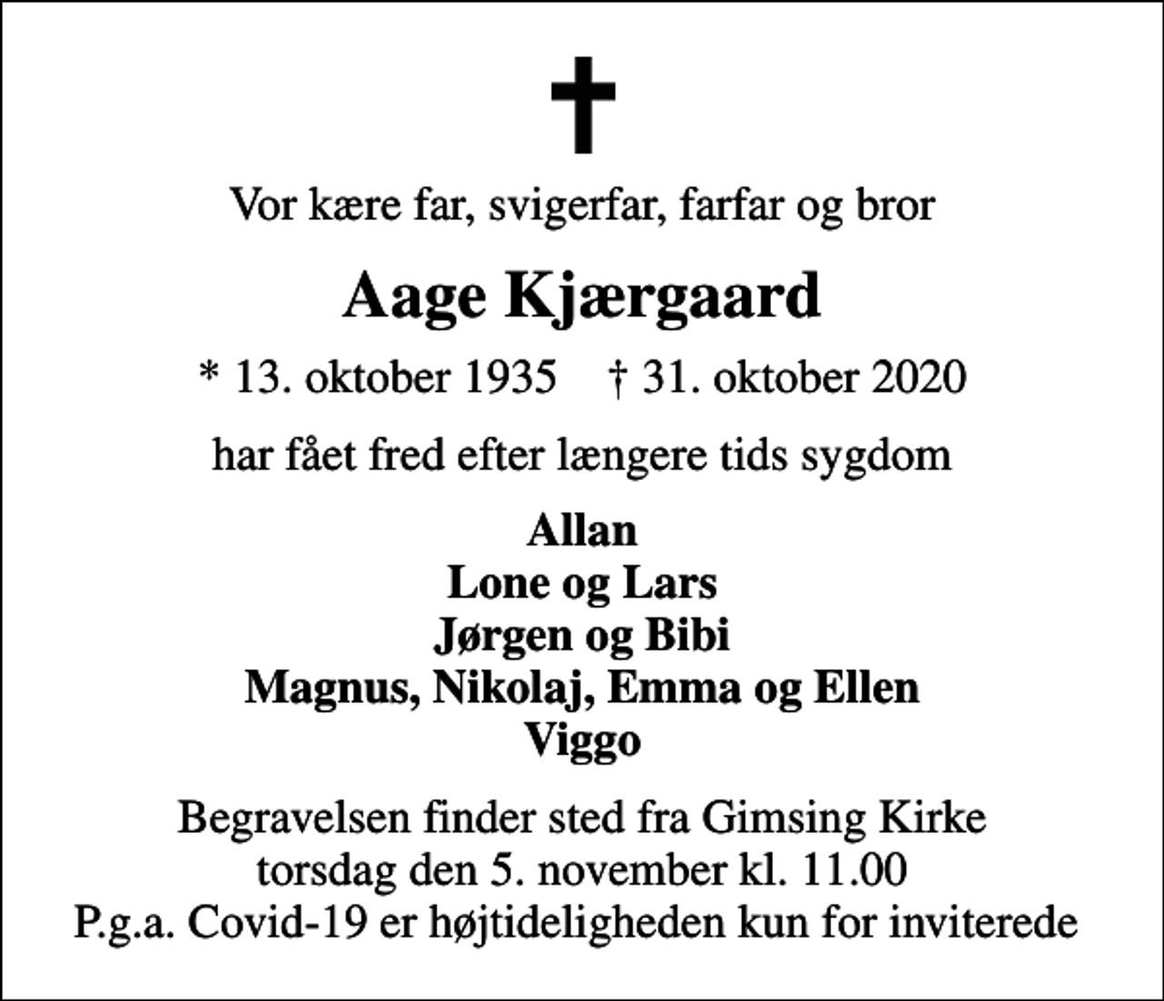 <p>Vor kære far, svigerfar, farfar og bror<br />Aage Kjærgaard<br />* 13. oktober 1935 ✝ 31. oktober 2020<br />har fået fred efter længere tids sygdom<br />Allan Lone og Lars Jørgen og Bibi Magnus, Nikolaj, Emma og Ellen Viggo<br />Begravelsen finder sted fra Gimsing Kirke torsdag den 5. november kl. 11.00 P.g.a. Covid-19 er højtideligheden kun for inviterede</p>
