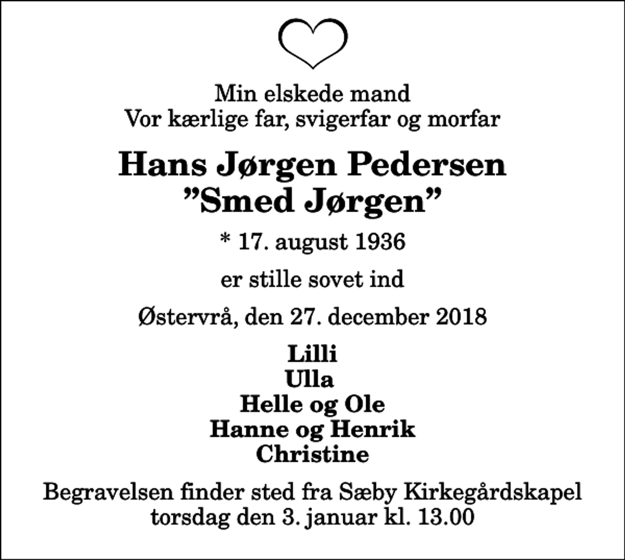<p>Min elskede mand Vor kærlige far, svigerfar og morfar<br />Hans Jørgen Pedersen Smed Jørgen<br />* 17. august 1936<br />er stille sovet ind<br />Østervrå, den 27. december 2018<br />Lilli Ulla Helle og Ole Hanne og Henrik Christine<br />Begravelsen finder sted fra Sæby Kirkegårdskapel torsdag den 3. januar kl. 13.00</p>