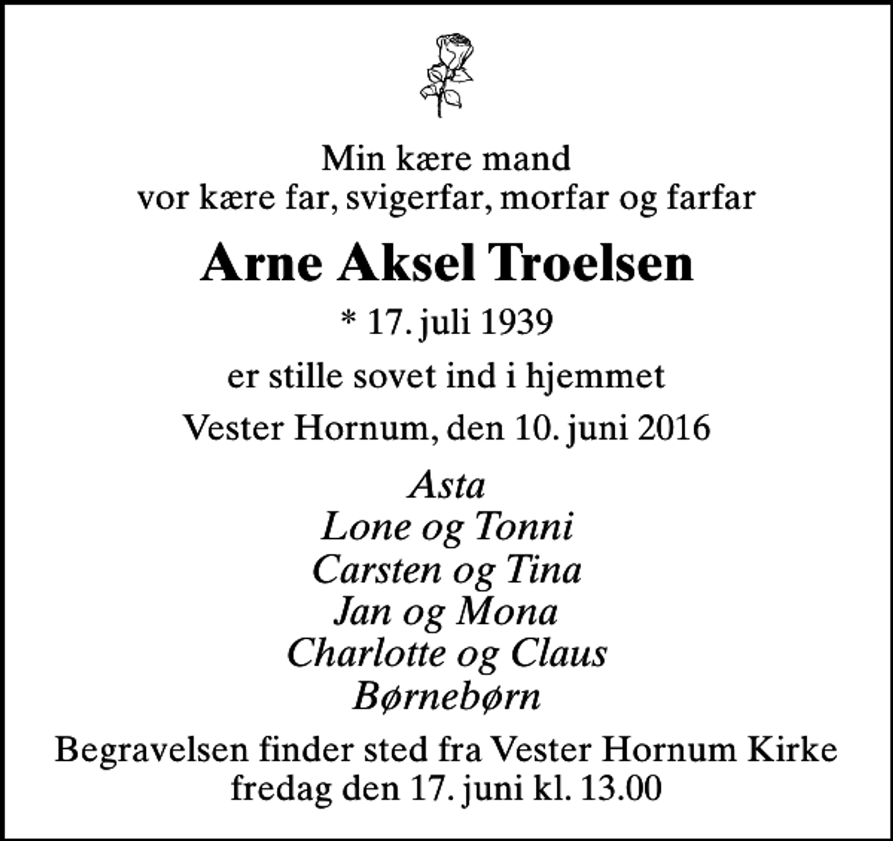 <p>Min kære mand vor kære far, svigerfar, morfar og farfar<br />Arne Aksel Troelsen<br />* 17. juli 1939<br />er stille sovet ind i hjemmet<br />Vester Hornum, den 10. juni 2016<br />Asta Lone og Tonni Carsten og Tina Jan og Mona Charlotte og Claus Børnebørn<br />Begravelsen finder sted fra Vester Hornum Kirke fredag den 17. juni kl. 13.00</p>