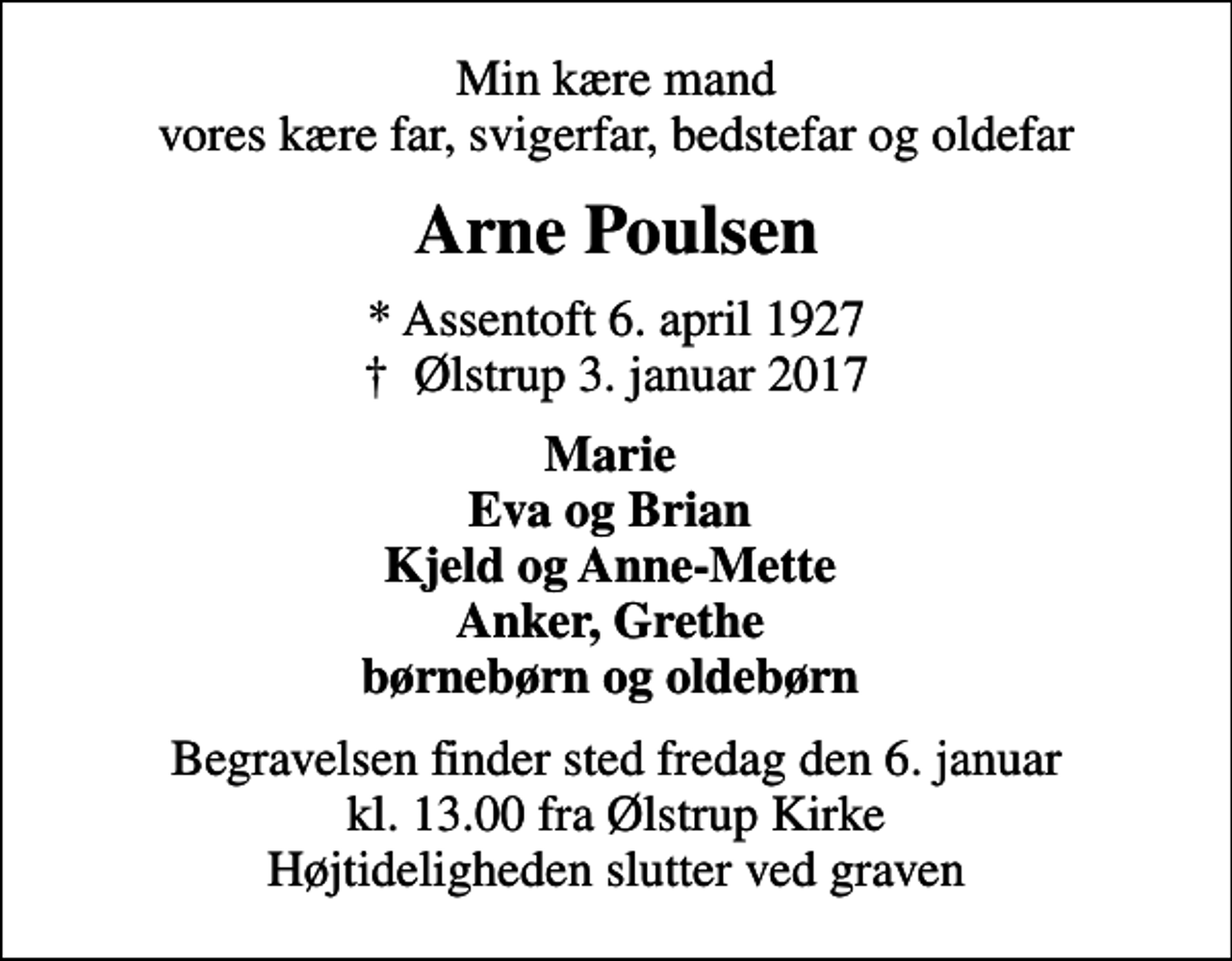 <p>Min kære mand vores kære far, svigerfar, bedstefar og oldefar<br />Arne Poulsen<br />* Assentoft 6. april 1927<br />✝ Ølstrup 3. januar 2017<br />Marie Eva og Brian Kjeld og Anne-Mette Anker, Grethe børnebørn og oldebørn<br />Begravelsen finder sted fredag den 6. januar kl. 13.00 fra Ølstrup Kirke Højtideligheden slutter ved graven</p>