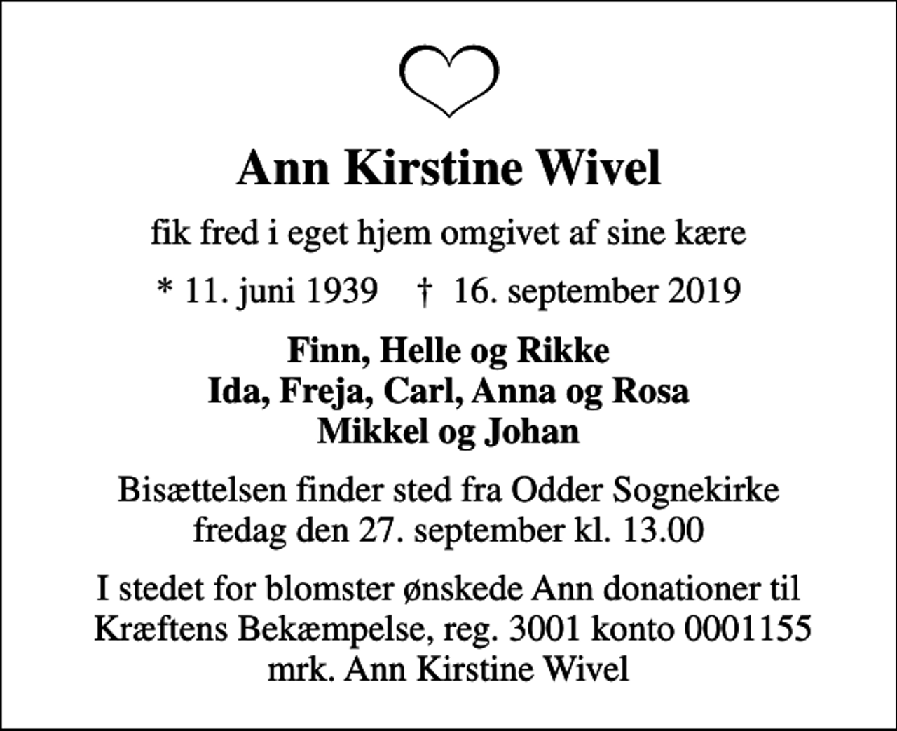 <p>Ann Kirstine Wivel<br />fik fred i eget hjem omgivet af sine kære<br />* 11. juni 1939 ✝ 16. september 2019<br />Finn, Helle og Rikke Ida, Freja, Carl, Anna og Rosa Mikkel og Johan<br />Bisættelsen finder sted fra Odder Sognekirke fredag den 27. september kl. 13.00<br />I stedet for evt. blomster kan man betænke<br />Kræftens Bekæmpelse reg.3001konto0001155mrk. Ann Kirstine<br />Wivel<br />I stedet for blomster ønskede Ann donationer til Kræftens Bekæmpelse, reg. 3001 konto 0001155 mrk. Ann Kirstine Wivel</p>