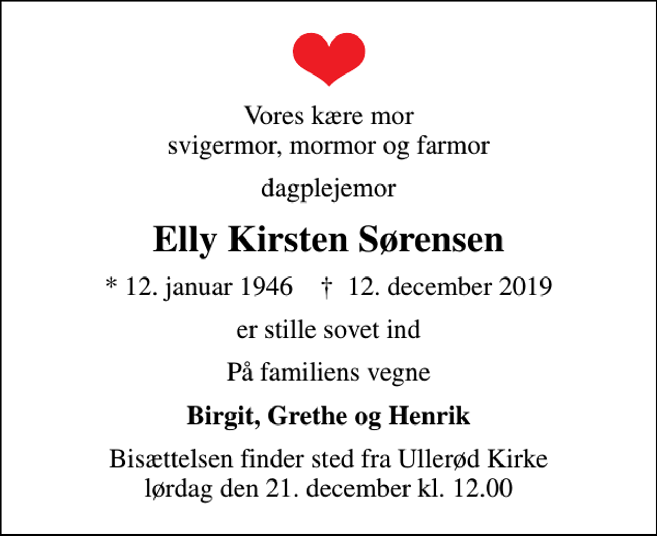 <p>Vores kære mor svigermor, mormor og farmor<br />dagplejemor<br />Elly Kirsten Sørensen<br />* 12. januar 1946 ✝ 12. december 2019<br />er stille sovet ind<br />På familiens vegne<br />Birgit, Grethe og Henrik<br />Bisættelsen finder sted fra Ullerød Kirke lørdag den 21. december kl. 12.00</p>