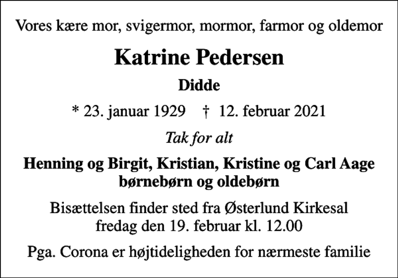 <p>Vores kære mor, svigermor, mormor, farmor og oldemor<br />Katrine Pedersen<br />Didde<br />* 23. januar 1929 ✝ 12. februar 2021<br />Tak for alt<br />Henning og Birgit, Kristian, Kristine og Carl Aage børnebørn og oldebørn<br />Bisættelsen finder sted fra Østerlund Kirkesal fredag den 19. februar kl. 12.00<br />Pga. Corona er højtideligheden for nærmeste familie</p>