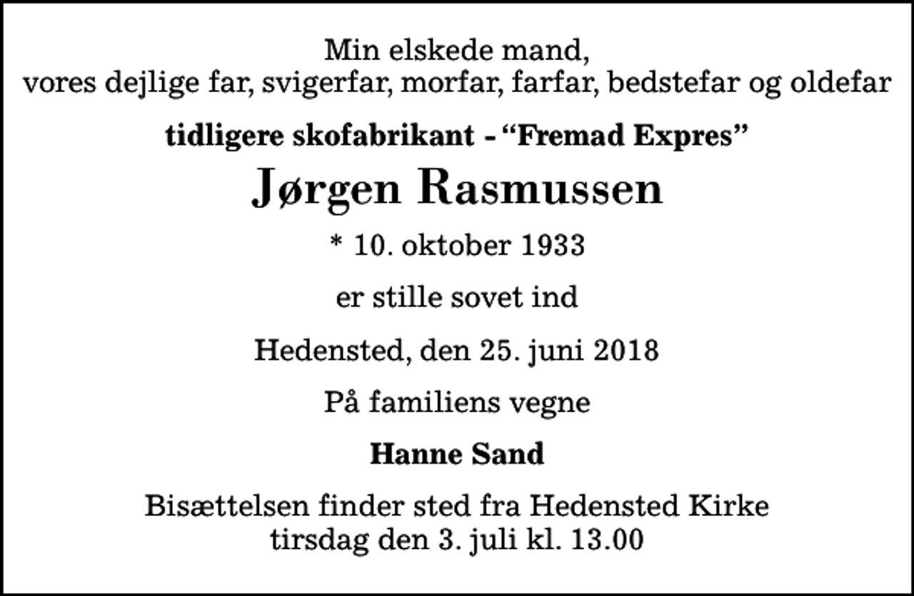 <p>Min elskede mand, vores dejlige far, svigerfar, morfar, farfar, bedstefar og oldefar<br />tidligere skofabrikant - Fremad Expres<br />Jørgen Rasmussen<br />* 10. oktober 1933<br />er stille sovet ind<br />Hedensted, den 25. juni 2018<br />På familiens vegne<br />Hanne Sand<br />Bisættelsen finder sted fra Hedensted Kirke tirsdag den 3. juli kl. 13.00</p>